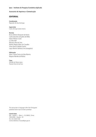 Ipea – Instituto de Pesquisa Econômica Aplicada
Assessoria de Imprensa e Comunicação
EDITORIAL
Coordenação
Reginaldo da Silva Domingos
Supervisão
Carlos Henrique Santos Vianna
Revisão
Bruna Oliveira Ranquine da Rocha
Carlos Eduardo Gonçalves de Melo
Elaine Oliveira Couto
Lis Silva Hall
Mariana Silva de Lima
Marlon Magno Abreu de Carvalho
Vivian Barros Volotão Santos
Laysa Martins Barbosa Lima (estagiária)
Editoração
Aline Cristine Torres da Silva Martins
Mayana Mendes de Mattos
Capa
Danielle de Oliveira Ayres
Flaviane Dias de Sant’ana
The manuscripts in languages other than Portuguese
published herein have not been proofread.
Livraria Ipea
SBS – Quadra 1 − Bloco J − Ed. BNDES, Térreo
70076-900 − Brasília – DF
Tel.: (61) 2026-5336
Correio eletrônico: livraria@ipea.gov.br
 