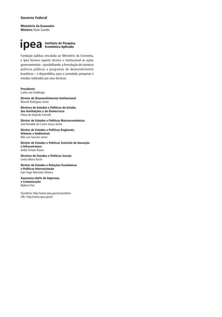 Governo Federal
Ministério da Economia
Ministro Paulo Guedes
Fundação pública vinculada ao Ministério da Economia,
o Ipea fornece suporte técnico e institucional às ações
governamentais – possibilitando a formulação de inúmeras
políticas públicas e programas de desenvolvimento
brasileiros – e disponibiliza, para a sociedade, pesquisas e
estudos realizados por seus técnicos.
Presidente
Carlos von Doellinger
Diretor de Desenvolvimento Institucional
Manoel Rodrigues Junior
Diretora de Estudos e Políticas do Estado,
das Instituições e da Democracia
Flávia de Holanda Schmidt
Diretor de Estudos e Políticas Macroeconômicas
José Ronaldo de Castro Souza Júnior
Diretor de Estudos e Políticas Regionais,
Urbanas e Ambientais
Nilo Luiz Saccaro Júnior
Diretor de Estudos e Políticas Setoriais de Inovação
e Infraestrutura
André Tortato Rauen
Diretora de Estudos e Políticas Sociais
Lenita Maria Turchi
Diretor de Estudos e Relações Econômicas
e Políticas Internacionais
Ivan Tiago Machado Oliveira
Assessora-chefe de Imprensa
e Comunicação
Mylena Fiori
Ouvidoria: http://www.ipea.gov.br/ouvidoria
URL: http://www.ipea.gov.br
 