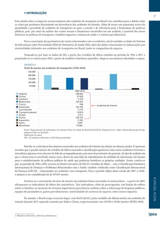 NOTATÉCNICA
7
1 INTRODUÇÃO
Este estudo sobre os impactos socioeconômicos dos acidentes de transporte no Brasil visa contribuir para o debate sobre
as vidas que perdemos diariamente em decorrência dos acidentes de trânsito. Além de trazer um panorama acerca da
quantidade e gravidade de acidentes de transportes no país, o estudo é de relevância para a formulação de políticas
públicas, pois, por meio da análise dos custos sociais e financeiros envolvidos em um acidente, é possível dar novas
diretrizes às políticas de transporte e também impactar o sistema de saúde e o sistema previdenciário.
Para a associação dos parâmetros de custos relacionados com os acidentes, são levantados os dados do Sistema
de Informação sobre Mortalidade (SIM) do Ministério da Saúde (MS), além dos dados relacionados às indenizações por
sinistralidade referentes aos acidentes de transportes no Brasil, junto às companhias de seguros.
Tomando-se por base os dados do MS, a partir das certidões de óbitos emitidas no período de 1996 a 2017, e
projetando-se os valores para 2018, a partir de modelos estatísticos ajustados, chega-se aos números elucidados a seguir.
GRÁFICO 1
Total de mortes em acidentes de transportes (1996-2018)
1996-2018
Pedestre 204.693
Ciclista 27.029
Cavaleiro 5.379
Motocicleta 165.933
Triciclo 798
Automóvel 162.795
Caminhonete 5.775
Transporte pesado 14.816
Ônibus 3.511
Outros 220.747
Aquaviário 2.182
Aéreo 2.697
Miscelânea 19.962
-
50.000
100.000
150.000
200.000
250.000
Acidentes de trânsito
Fonte: Departamento de Informática do Sistema Único de Saúde do Brasil (DATASUS). Disponível em: <http://tabnet.datasus.gov.br/cgi/
tabcgi.exe?sih/cnv/niuf.def>.
Elaboração do autor.
Obs.: Os números referentes a 2018 foram projetados.
Percebe-se a relevância dos números associados aos acidentes de trânsito em relação aos demais modos. É oportuno
ressaltar que o grande número de certidões de óbitos associado a classificações genéricas como outros acidentes terrestres e
miscelânea algumas vezes decorre de falta de acompanhamento, por meio do prontuário do paciente, do tipo de acidente em
que a vítima teria se envolvido; outras vezes, deriva de uma falta de entendimento da utilidade da informação, até mesmo
para o estabelecimento de políticas públicas de saúde que poderiam beneficiar as próprias unidades. Assim, conclui-se
que, no período de 1996 a 2018, ocorreu no Brasil a lavratura de 836.317 certidões de óbitos – com a Classificação Estatística
Internacional de Doenças e Problemas Relacionados com a Saúde, também conhecida como Classificação Internacional
de Doenças (CID-10) – relacionadas aos acidentes com transportes. Para o período objeto deste estudo (de 2007 a 2018),1
o número a ser contabilizado foi de 479.857 mortes.
Destaca-se o crescimento da série de mortes em acidentes fatais associadas às motocicletas – a partir de 2009,
ultrapassou os indicadores de óbitos dos automóveis. Tais indicadores, além de preocupantes, em função do reflexo
sobre as famílias, se mostram de extrema importância para futuras análises sobre a sobrecarga de hospitais públicos,
equipes de paramédicos, gastos previdenciários, sinistralidade de carteiras de seguros, entre outros impactos.
No mundo, o Brasil ocupa o terceiro lugar, com 38.651 (36.012, pelas certidões de óbitos) mortes em acidentes de
trânsito durante 2017, superado somente por Índia e China, respectivamente com 150.785 e 58.022 mortes (WHO, 2018).
1. Números referentes a 2018 são preliminares.
 