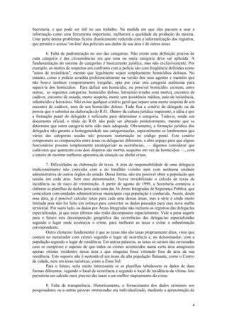 Secretaria, e que pode ser útil no seu trabalho. Na medida em que eles passem a usar a
informação como uma ferramenta importante, melhorará a qualidade da produção da mesma.
Uma parte destes problemas ficaria drasticamente reduzida com a informatização dos registros,
que permite o acesso 'on-line' dos policiais aos dados da sua área e de outras áreas.

         6. Falta de padronização no uso das categorias. Não existe uma definição precisa de
cada categoria e das circunstâncias em que uma ou outra categoria deve ser aplicada. A
fundamentação do sistema de categorias é basicamente jurídica, mas não exclusivamente. Por
exemplo, as mortes de suspeitos em confronto com a polícia são com freqüência definidas como
"autos de resistência", mesmo que legalmente sejam simplesmente homicídios dolosos. No
entanto, como a polícia acredita preferencialmente na versão dos seus agentes e mantém que
não houve nenhum comportamento irregular, opta por criar esta categoria autônoma para
separá-la dos homicídios. Para definir um homicídio, ou possível homicídio, existem, entre
outras, as seguintes categorias: homicídio doloso, latrocínio (roubo com morte), encontro de
cadáver, encontro de ossada, morte suspeita, morte sem assistência médica, auto de resistência,
infanticídio e latrocínio. Não existe qualquer critério geral que separe uma morte suspeita de um
encontro de cadáver, nem de um homicídio doloso. Tudo fica a critério do delegado ou da
pessoa que o substitui na elaboração do R.O.. Dentro da cultura jurídica imperante, a idéia é que
a formação penal do delegado é suficiente para determinar a categoria. Todavia, sendo um
documento oficial, o título do R.O. não pode ser alterado posteriormente, mesmo que se
determine que outra categoria teria sido mais adequada. Obviamente, a formação jurídica dos
delegados não garante a homogeneidade nas categorizações, especialmente se lembrarmos que
várias das categorias usadas não possuem sustentação no código penal. Este cenário
compromete as comparações entre áreas ou delegacias diferentes, e abre espaço para que alguns
funcionários possam simplesmente recategorizar as ocorrências, — digamos considerar que
cadáveres que aparecem com dois disparos são mortes suspeitas em vez de homicídios —, com
o intuito de mostrar melhoras aparentes da situação ou abafar crises.

         7. Dificuldades na elaboração de taxas. A área de responsabilidade de uma delegacia
tradicionalmente não coincidia com a do batalhão vizinho nem com nenhuma unidade
administrativa de outros órgãos do estado. Dessa forma, não era possível obter a população que
residia em cada área. Sem esse denominador, ficava inviabilizado o cálculo de taxas de
incidência ou de risco de vitimização. A partir de agosto de 1999, a Secretaria começou a
elaborar as planilhas de dados para cada uma das 36 Áreas Integradas de Segurança Pública, que
coincidiam com unidades administrativas municipais cuja população é conhecida. Assim, desde
essa data, já é possível calcular taxas para cada uma dessas áreas, mas a série é ainda muito
limitada pois não foi feito um esforço para converter os dados passados para essa nova malha
territorial. Por outro lado, os dados por Áreas Integradas não incluem os registros das delegacias
especializadas, já que estes últimos não estão decompostos espacialmente. Vale a pena sugerir
para o futuro esta decomposição geográfica das ocorrências das delegacias especializadas
segundo o lugar onde aconteceu o crime, para melhorar as taxas e evitar a subestimação
correspondente.
         Outro elemento fundamental é que as taxas não são taxas propriamente ditas, visto que
contam no numerador com crimes segundo o lugar de ocorrência e, no denominador, com a
população segundo o lugar de residência. Em outras palavras, as taxas só seriam não enviesadas
caso se cumprisse o suposto de que todos os crimes acontecidos numa certa área atingissem
apenas vítimas residentes nessa área e que ninguém fosse vitimado fora da área da sua
residência. Este suposto não é sustentável em áreas de alta população flutuante, como o Centro
da cidade, nem em áreas turísticas, como a Zona Sul.
         Para o futuro, seria muito interessante se as planilhas tabulassem os dados de duas
formas diferentes: segundo o local de ocorrência e segundo o local de residência da vítima. Isto
permitiria um cálculo mais preciso das taxas e um melhor mapeamento do crime.

       8. Falta de transparência. Historicamente, o fornecimento dos dados criminais aos
pesquisadores ou a outras pessoas interessadas era individualizado, mediante a apresentação de


                                                                                                4
 