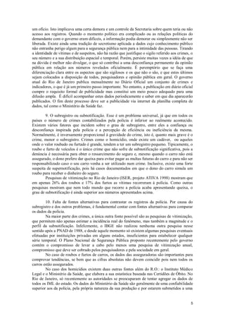 um ofício. Isto implicava uma certa demora e um controle da Secretaria sobre quem teria ou não
acesso aos registros. Quando o momento político era complicado ou as relações políticas do
demandante com o governo eram difíceis, a informação podia demorar ou simplesmente não ser
liberada. Existe ainda uma tradição de secretismo aplicada a dados cujo conhecimento público
não entranha perigo algum para a segurança pública nem para a intimidade das pessoas. Tirando
a identidade de vítimas e de suspeitos, não há razão que justifique o sigilo referido aos crimes, o
seu número e a sua distribuição espacial e temporal. Porém, persiste muitas vezes a idéia de que
na dúvida é melhor não divulgar, o que só contribui a uma desconfiança permanente da opinião
pública em relação aos números revelados oficialmente. É peremptório que se faça uma
diferenciação clara entre os aspectos que são sigilosos e os que não o são, e que estes últimos
sejam colocados a disposição de todos, pesquisadores e opinião pública em geral. O governo
atual do Rio de Janeiro publica mensalmente no Diário Oficial um conjunto de crimes e
indicadores, o que é já um primeiro passo importante. No entanto, a publicação em diário oficial
cumpre o requisito formal de publicidade mas constitui um meio pouco adequado para uma
difusão ampla. É difícil acompanhar estes dados periodicamente e saber em que dia aparecerão
publicados. O fim deste processo deve ser a publicidade via internet da planilha completa de
dados, tal como o Ministério da Saúde faz.

        9. O subregistro ou subnotificação. Esse é um problema universal, já que em todos os
países o número de crimes contabilizados pela polícia é inferior ao realmente acontecido.
Existem vários fatores que incidem sobre o grau de subregistro, entre eles a confiança ou
desconfiança inspirada pela polícia e a percepção de eficiência ou ineficiência da mesma.
Normalmente, é inversamente proporcional à gravidade do crime, isto é, quanto mais grave é o
crime, menor o subregistro. Crimes como o homicídio, onde existe um cadáver, ou aqueles
onde o valor roubado ou furtado é grande, tendem a ter um subregistro pequeno. Tipicamente, o
roubo e furto de veículos é o único crime que não sofre de subnotificação significativa, pois a
denúncia é necessária para obter o ressarcimento do seguro e, mesmo quando o carro não está
assegurado, o dono prefere dar queixa para evitar pagar as multas futuras do carro e para não ser
responsabilizado caso o seu carro venha a ser utilizado num crime. Inclusive, existe uma forte
suspeita de supernotificação, pois há casos documentados em que o dono do carro simula um
roubo para receber o dinheiro do seguro.
        Pesquisas de vitimização no Rio de Janeiro (ISER, projeto ATIVA 1998) mostram que
em apenas 26% dos roubos e 17% dos furtos as vítimas recorreram à polícia. Como outras
pesquisas mostram que nem todo mundo que recorre a polícia acaba apresentando queixa, o
grau de subnotificação é ainda superior aos números apresentados acima.

        10. Falta de fontes alternativas para contrastar os registros da polícia. Por causa do
subregistro e dos outros problemas, é fundamental contar com fontes alternativas para comparar
os dados da polícia.
        Na maior parte dos crimes, a única outra fonte possível são as pesquisas de vitimização,
que permitem não apenas estimar a incidência real do fenômeno, mas também a magnitude e o
perfil da subnotificação. Infelizmente, o IBGE não realizou nenhuma outra pesquisa nesse
sentido após a PNAD de 1988, e desde aquele momento só existem algumas pesquisas eventuais
efetuadas por instituições privadas em alguns estados, insuficientes para estabelecer qualquer
série temporal. O Plano Nacional de Segurança Pública proposto recentemente pelo governo
contém o compromisso de levar a cabo pelo menos uma pesquisa de vitimização anual,
compromisso que deve ser cobrado pelos pesquisadores e pela sociedade em geral.
        No caso de roubos e furtos de carros, os dados das asseguradoras são importantes para
comprovar tendências, se bem que as cifras absolutas não devem coincidir pois nem todos os
carros estão assegurados.
        No caso dos homicídios existem duas outras fontes além do R.O.: o Instituto Médico
Legal e o Ministério da Saúde, que elabora a sua estatística baseada nas Certidões de Óbito. No
Rio de Janeiro, só recentemente as autoridades se preocuparam de tentar agregar os dados de
todos os IML do estado. Os dados do Ministério da Saúde são geralmente de uma confiabilidade
superior aos da polícia, pela própria natureza da sua produção e por estarem submetidos a uma


                                                                                                 5
 