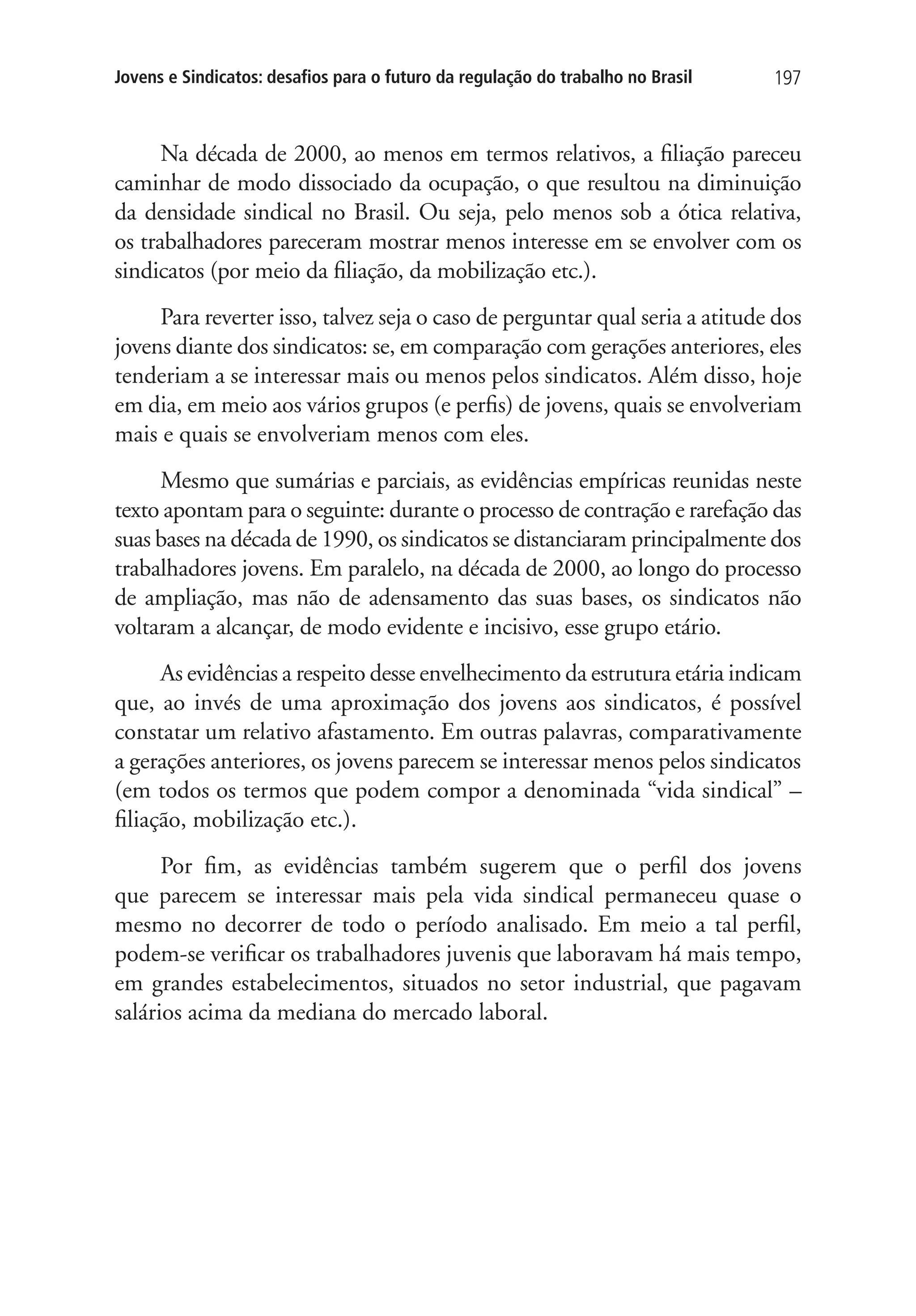 Jovens e Sindicatos: desafios para o futuro da regulação do trabalho no Brasil 197 
Na década de 2000, ao menos em termos relativos, a filiação pareceu 
caminhar de modo dissociado da ocupação, o que resultou na diminuição 
da densidade sindical no Brasil. Ou seja, pelo menos sob a ótica relativa, 
os trabalhadores pareceram mostrar menos interesse em se envolver com os 
sindicatos (por meio da filiação, da mobilização etc.). 
Para reverter isso, talvez seja o caso de perguntar qual seria a atitude dos 
jovens diante dos sindicatos: se, em comparação com gerações anteriores, eles 
tenderiam a se interessar mais ou menos pelos sindicatos. Além disso, hoje 
em dia, em meio aos vários grupos (e perfis) de jovens, quais se envolveriam 
mais e quais se envolveriam menos com eles. 
Mesmo que sumárias e parciais, as evidências empíricas reunidas neste 
texto apontam para o seguinte: durante o processo de contração e rarefação das 
suas bases na década de 1990, os sindicatos se distanciaram principalmente dos 
trabalhadores jovens. Em paralelo, na década de 2000, ao longo do processo 
de ampliação, mas não de adensamento das suas bases, os sindicatos não 
voltaram a alcançar, de modo evidente e incisivo, esse grupo etário. 
As evidências a respeito desse envelhecimento da estrutura etária indicam 
que, ao invés de uma aproximação dos jovens aos sindicatos, é possível 
constatar um relativo afastamento. Em outras palavras, comparativamente 
a gerações anteriores, os jovens parecem se interessar menos pelos sindicatos 
(em todos os termos que podem compor a denominada “vida sindical” – 
filiação, mobilização etc.). 
Por fim, as evidências também sugerem que o perfil dos jovens 
que parecem se interessar mais pela vida sindical permaneceu quase o 
mesmo no decorrer de todo o período analisado. Em meio a tal perfil, 
podem-se verificar os trabalhadores juvenis que laboravam há mais tempo, 
em grandes estabelecimentos, situados no setor industrial, que pagavam 
salários acima da mediana do mercado laboral. 
 