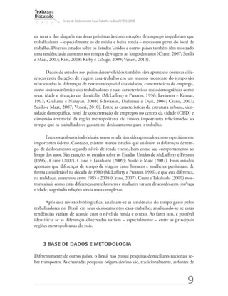 Texto para
Discussão
               Tempo de Deslocamento Casa-Trabalho no Brasil (1992-2009)
1 8 1 3


da terra e dos aluguéis nas áreas próximas às concentrações de emprego impediriam que
trabalhadores – especialmente os de média e baixa renda – morassem perto do local de
trabalho. Diversos estudos sobre os Estados Unidos e outros países também têm mostrado
uma tendência de aumento nos tempos de viagem ao longo dos anos (Crane, 2007; Susilo
e Maat, 2007; Kim, 2008; Kirby e LeSage, 2009; Veneri, 2010).

       Dados de estudos nos países desenvolvidos também têm apontado como as dife-
renças entre durações de viagem casa-trabalho em um mesmo momento do tempo são
relacionadas às diferenças de estrutura espacial das cidades, características de emprego,
status socioeconômico dos trabalhadores e suas características sociodemográficas como
sexo, idade e situação do domicílio (McLafferty e Preston, 1996; Levinson e Kumar,
1997; Giuliano e Narayan, 2003; Schwanen, Dieleman e Dijst, 2004; Crane, 2007;
Susilo e Maat, 2007; Veneri, 2010). Entre as características da estrutura urbana, den-
sidade demográfica, nível de concentração de empregos no centro da cidade (CBD) e
dimensão territorial da região metropolitana são fatores importantes relacionados ao
tempo que os trabalhadores gastam no deslocamento para o trabalho.

       Entre os atributos individuais, sexo e renda têm sido apontados como especialmente
importantes (idem). Contudo, existem menos estudos que analisam as diferenças de tem-
po de deslocamento segundo níveis de renda e sexo, bem como seu comportamento ao
longo dos anos. São exceções os estudos sobre os Estados Unidos de McLafferty e Preston
(1996), Crane (2007), Crane e Takahashi (2009); Susilo e Maat (2007). Estes estudos
apontam que diferenças de tempo de viagem entre homens e mulheres persistiram de
forma considerável na década de 1980 (McLafferty e Preston, 1996), e que esta diferença,
na realidade, aumentou entre 1985 e 2005 (Crane, 2007). Crane e Takahashi (2009) mos-
tram ainda como estas diferenças entre homens e mulheres variam de acordo com cor/raça
e idade, sugerindo relações ainda mais complexas.

      Após essa revisão bibliográfica, analisam-se as tendências do tempo gasto pelos
trabalhadores no Brasil em seus deslocamentos casa-trabalho, analisando-se se estas
tendências variam de acordo com o nível de renda e o sexo. Ao fazer isto, é possível
identificar se as diferenças observadas variam – espacialmente – entre as principais
regiões metropolitanas do país.


     3 BASE DE DADOS E METODOLOGIA

Diferentemente de outros países, o Brasil não possui pesquisas domiciliares nacionais so-
bre transportes. As chamadas pesquisas origem/destino são, tradicionalmente, as fontes de



                                                                                     9
 