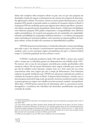 Brasília, fevereiro de 2013




dados mais completas sobre transporte urbano no país, uma vez que estas pesquisas são
desenhadas visando dar suporte ao planejamento dos sistemas de transporte de determina-
das aglomerações urbanas. No entanto, existem ao menos quatro limitações para o uso das
pesquisas ODs quando se pretende analisar as condições de transporte urbano no Brasil: i)
as pesquisas ODs são conduzidas apenas para algumas áreas urbanas específicas e, portanto,
não cobrem uma grande parcela da população urbana do país; ii) diferenças metodológicas
entre diferentes pesquisas ODs podem comprometer a comparabilidade entre diferentes
regiões metropolitanas; iii) em geral, estas pesquisas não são conduzidas com regularidade,
minando a possiblidade de acompanhar tendências históricas;1 e iv) embora estas pesquisas
sejam contratadas por instituições públicas, como secretarias ou empresas públicas de trans-
porte urbano, as bases de dados não costumam ser disponibilizadas ao público.

      A PNAD não possui essas limitações, é conduzida utilizando a mesma metodologia
para todo o país e sua amostra é estatisticamente representativa para o nível nacional,
estadual e para as nove principais regiões metropolitanas do país e o Distrito Federal
(mapa 1), incluindo população de áreas urbanas e rurais.2

       A PNAD é conduzida anualmente desde 1967 pelo IBGE, e possui uma variável
sobre o tempo que os indivíduos gastam nos deslocamentos casa-trabalho desde 1992.3
No entanto, não se trata de uma pesquisa concebida para estudos aprofundados sobre
transporte urbano. Ela não possui informações sobre viagens realizadas para outros fins
que não de trabalho (como educação, compras, lazer etc.), bem como não traz outras
características sobre estas viagens que não o tempo de deslocamento. Estas limitações
explicam em grande medida por que a PNAD tem sido pouco explorada para analisar as
condições de transporte urbano no Brasil. A despeito destas limitações, contudo, esta é a
única pesquisa amostral de larga escala que permite monitorar anualmente quanto tempo
as pessoas gastam em viagens casa-trabalho em níveis nacional, estadual e metropolitano.
Além disso, a PNAD possui extensa lista de informações sobre as características sociais,
demográficas e econômicas dos indivíduos dos domicílios, possibilitando uma grande
variedade de estudos.




1. A região metropolitana de São Paulo é uma destacável exceção e que vem conduzindo suas pesquisas ODs a cada 10
anos desde 1967.
2. As nove maiores regiões são: Belém, Fortaleza, Recife, Salvador, Belo Horizonte, Rio de Janeiro, São Paulo, Curitiba e
Porto Alegre. A amostra da PNAD para o DF não cobre os 22 municípios vizinhos, apesar de esses municípios pertencerem
oficialmente à Região Integrada de Desenvolvimento do DF e Entorno (RIDE-DF) e somarem cerca de 1,1 milhão de habi-
tantes em 2010 (cerca de 31% da população total da RIDE). Ressalta-se também que as áreas rurais da região norte do
Brasil somente foram incorporadas na amostra da PNAD a partir de 2004.
3. A PNDA não teve edições no ano de 1994 e nem em 2000 (ano de censo demográfico).



10
 