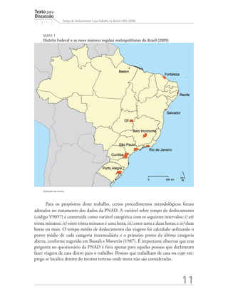 Texto para
Discussão
                          Tempo de Deslocamento Casa-Trabalho no Brasil (1992-2009)
1 8 1 3

     MAPA 1
     Distrito Federal e as nove maiores regiões metropolitanas do Brasil (2009)




     Elaboração dos autores.




       Para os propósitos deste trabalho, certos procedimentos metodológicos foram
adotados no tratamento dos dados da PNAD. A variável sobre tempo de deslocamento
(código V9057) é construída como variável categórica com os seguintes intervalos: i) até
trinta minutos; ii) entre trinta minutos e uma hora; iii) entre uma e duas horas; e iv) duas
horas ou mais. O tempo médio de deslocamento das viagens foi calculado utilizando o
ponto médio de cada categoria intermediária e o primeiro ponto da última categoria
aberta, conforme sugerido em Bussab e Morettin (1987). É importante observar que esta
pergunta no questionário da PNAD é feita apenas para aquelas pessoas que declararam
fazer viagens de casa direto para o trabalho. Pessoas que trabalham de casa ou cujo em-
prego se localiza dentro do mesmo terreno onde mora não são consideradas.



                                                                                      11
 