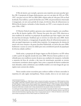 Brasília, fevereiro de 2013




      O Rio de Janeiro, por exemplo, apresenta uma trajetória um tanto peculiar (grá-
fico 3B). A proporção de longos deslocamentos, que teve um ápice de 24% em 1996-
1997, caiu para cerca de 18% em 2003-2004 e depois subiu de volta para 23% no final
da década. Esta melhora, a partir do final dos anos 1990, está provavelmente relacionada
à inauguração, em um curto período de tempo, de diversas obras de infraestrutura na
RM do Rio de Janeiro, incluindo a Linha Amarela, em 1997, e nove estações de metrô,
entre 1996 e 1998.4

       O Distrito Federal também apresenta uma trajetória irregular com semelhan-
ças ao Rio de Janeiro (gráfico 3D). Durante boa parte dos anos 1990, observou-se
uma tendência de aumento na proporção da população que fazia viagens com mais
de uma hora de duração. Tendência que se reverteu no início dos anos 2000. Assim
como no Rio de Janeiro, a inauguração de grandes obras de infraestrutura parece ter
tido um papel importante no molde desta trajetória. As inaugurações do sistema de
metrô com treze estações e da ponte Juscelino Kubitschek, no início dos anos 2000,
facilitaram o acesso ao centro da cidade para uma considerável parcela da população
de diversas cidades satélites.5

      Ainda assim, a proporção de longas viagens no Rio de Janeiro e no DF voltou
a subir a partir da segunda metade dos anos 2000. Diversos fatores podem ter con-
tribuído para esta tendência recente de piora nas condições de transporte, incluindo
o aumento da frota de veículos e das taxas de motorização associado ao recente
crescimento econômico destas regiões, bem como a expansão de bairros residenciais
mais afastados, onde as distâncias casa-trabalho tendem a ser mais longas do que nas
regiões mais centrais das cidades.

       Novos estudos seriam necessários para conhecer melhor os fatores associados às
trajetórias de cada região metropolitana. Nestes estudos, deve-se ter em mente que



4. Duas estações inauguradas em 1996 (Thomaz Coelho e Vicente de Carvalho), sete estações em 1998 (Cardeal Arco Verde,
Irajá, Colégio, Coelho Neto, Engenheiro Rubens Paiva, Acari/Fazenda Botafogo e Pavuna) e mais uma estação inaugurada
em 2002 (Siqueira Campos). As duas últimas estações foram inauguradas em 2007 e 2009 (Cantagalo e Ipanema/General
Osório). Além disso, a administração do sistema de trens metropolitanos foi delegada para uma companhia privada em 1998.
Os possíveis efeitos desta concessão sobre o tempo de deslocamento das pessoas, contudo, não são claros.
5. O sistema de metrô da cidade foi inaugurado em 2001 com treze estações inauguradas até 2004. A ponte JK foi inaugurada
no fim de 2002. As cidades satélites que se beneficiaram diretamente da nova ponte (São Sebastião, Paranoá e Lago Sul) e do
sistema de metrô (Samambaia, Taguatinga, Águas Claras e Guará) somavam mais de 1 milhão de habitantes no ano de 2000,
quase metade da população do Distrito Federal naquele ano (CODEPLAN, 2007).




16
 
