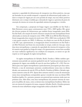 Texto para
Discussão
               Tempo de Deslocamento Casa-Trabalho no Brasil (1992-2009)
1 8 1 3


aumentar a capacidade da infraestrutura de transportes traz efeitos positivos, mas que
são limitados em um sentido temporal: a expansão da infraestrutura pode ajudar a re-
duzir os tempos de viagem por um certo período de tempo, mas seus efeitos positivos
diminuem com o tempo à medida que a demanda de viagens se aproxima do ponto de
saturação do sistema em termos da capacidade máxima de passageiros e veículos.

       Em comparação, a proporção de longas viagens casa-trabalho em São Paulo e
Belo Horizonte cresceu quase continuamente entre 1992 e 2009 (gráfico 3B), apesar
dos diversos projetos de infraestrutura que também foram inaugurados nessas RMs.
Em São Paulo, oito estações de metrô e dezenove estações de trem metropolitano foram
adicionadas ao sistema de transporte entre 1998 e 2008. Já na RM de Belo Horizonte,
foram inauguradas doze estações de metrô entre 1992 e 2002 (oito na década de 1990
e mais quatro estações em 2002). A diferença, em relação aos casos do Rio de Janeiro
e do DF, é que, aparentemente, as inaugurações desses investimentos em São Paulo e
em Belo Horizonte não foram tão concentradas no tempo, tendo em vista que, nestas
duas áreas metropolitanas, a expansão da capacidade dos sistemas de transporte se deu
de maneira mais gradual ao longo do tempo e foi aparentemente menos bem-sucedida
em trazer melhorias significativas nas condições de transporte, ao menos no que diz
respeito ao nível agregado da região metropolitana.

       As regiões metropolitanas de Salvador, Recife, Fortaleza e Belém também apre-
sentaram nesse período um aumento gradual de mais de 5 pontos percentuais (p.p.) na
proporção de viagens casa-trabalho de mais de uma hora (gráficos 3C e 3D). Esta ten-
dência para estas regiões metropolitanas é particularmente preocupante por duas razões.
Primeiro, a taxa de motorização aumentou consideravelmente nestas áreas na última
década, com aumentos de mais de 35% em Recife e Fortaleza; já Belém e Salvador regis-
traram aumento acima de 45%. Apesar deste aumento notável, as taxas de motorização
nestas áreas metropolitanas correspondem apenas à metade das taxas nas demais RMs
brasileiras (gráfico 4) e, portanto, possuem um potencial para aumentar ainda mais nos
próximos anos. Além disso, estas áreas metropolitanas não possuem sistemas de trans-
porte de público de massa, como as demais áreas metropolitanas brasileiras. Belém não
tem um sistema de transporte de massa, enquanto Salvador, Recife e Fortaleza possuem
sistemas de trens suburbanos antigos inaugurados ainda na década de 1980.




                                                                                17
 