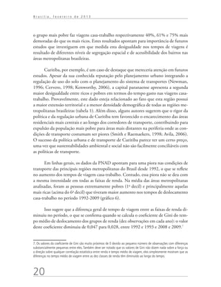 Brasília, fevereiro de 2013




o grupo mais pobre faz viagens casa-trabalho respectivamente 40%, 61% e 75% mais
demoradas do que os mais ricos. Estes resultados apontam para importância de futuros
estudos que investiguem em que medida esta desigualdade nos tempos de viagens é
resultado de diferentes níveis de segregação espacial e de acessibilidade dos bairros nas
áreas metropolitanas brasileiras.

       Curitiba, por exemplo, é um caso de destaque que mereceria atenção em futuros
estudos. Apesar da sua conhecida reputação pelo planejamento urbano integrando a
regulação de uso do solo com o planejamento do sistema de transportes (Newman,
1996; Cervero, 1998; Kenworthy, 2006), a capital paranaense apresenta a segunda
maior desigualdade entre ricos e pobres em termos do tempo gasto nas viagens casa-
trabalho. Provavelmente, este dado esteja relacionado ao fato que esta região possui
a maior extensão territorial e a menor densidade demográfica de todas as regiões me-
tropolitanas brasileiras (tabela 1). Além disso, alguns autores sugerem que o rigor da
política e da regulação urbana de Curitiba tem favorecido o encarecimento das áreas
residenciais mais centrais e ao longo dos corredores de transporte, contribuindo para
expulsão da população mais pobre para áreas mais distantes na periferia onde as con-
dições de transporte costumam ser piores (Smith e Raemaekers, 1998; Avila, 2006).
O sucesso da política urbana e de transporte de Curitiba parece ter um certo preço,
uma vez que sustentabilidades ambiental e social não são facilmente conciliáveis com
as políticas de transporte.

       Em linhas gerais, os dados da PNAD apontam para uma piora nas condições de
transporte das principais regiões metropolitanas do Brasil desde 1992, o que se reflete
no aumento dos tempos de viagem casa-trabalho. Contudo, essa piora não se deu com
a mesma intensidade em todas as faixas de renda. Na média das áreas metropolitanas
analisadas, foram as pessoas extremamente pobres (1o decil) e principalmente aquelas
mais ricas (acima do 6o decil) que tiveram maior aumento nos tempos de deslocamento
casa-trabalho no período 1992-2009 (gráfico 6).

      Isso sugere que a diferença geral de tempo de viagem entre as faixas de renda di-
minuiu no período, o que se confirma quando se calcula o coeficiente de Gini do tem-
po médio de deslocamento dos grupos de renda (dez observações em cada ano): o valor
deste coeficiente diminuiu de 0,047 para 0,028, entre 1992 e 1993 e 2008 e 2009.7


7. Os valores do coeficiente de Gini são muito próximos de 0 devido ao pequeno número de observações com diferenças
substancialmente pequenas entre eles. Também deve ser notado que os valores de Gini não dizem nada sobre a força ou
a direção sobre qualquer correlação estatística entre renda e tempo médio de viagem, eles simplesmente mostram que as
diferenças no tempo médio de viagem entre as dez classes de renda têm diminuído ao longo do tempo.




20
 