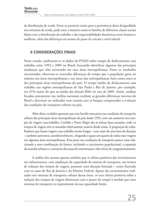 Texto para
Discussão
               Tempo de Deslocamento Casa-Trabalho no Brasil (1992-2009)
1 8 1 3


da distribuição de renda. Entre as possíveis razões para a persistência desta desigualdade
nos extremos de renda, pode estar a maneira como as famílias de diferentes classes sociais
lidam com a distribuição do trabalho e das responsabilidades domésticas entre homens e
mulheres, além das diferenças em termos de posse de veículo e nível salarial.


     6 CONSIDERAÇÕES FINAIS

Neste estudo, analisaram-se os dados da PNAD sobre tempo de deslocamento casa
trabalho entre 1992 e 2009 no Brasil, buscando identificar algumas das principais
mudanças que vêm ocorrendo em suas áreas metropolitanas. Entre os resultados
encontrados, observam-se marcadas diferenças do tempo que a população gasta no
trânsito nas áreas metropolitanas e nas áreas não metropolitanas, bem como entre as
dez principais áreas metropolitanas do país. O tempo médio de deslocamento casa
trabalho nas regiões metropolitanas de São Paulo e Rio de Janeiro, por exemplo,
era 31% maior do que na média das demais RMs no ano de 2009. Assim, análises
focadas unicamente nas médias nacionais ocultam as grandes diferenças internas do
Brasil e deveriam ser utilizadas com cautela caso se busque compreender a evolução
das condições do transporte urbano no país.

      Além disso, os dados apontam que tem havido uma piora nas condições de transporte
urbano das principais áreas metropolitanas do país desde 1992, com um aumento nos tem-
pos de viagem casa-trabalho. Curitiba e Porto Alegre são as únicas duas exceções, onde os
tempos de viagem têm se mantido relativamente estáveis desde então. A proporção de traba-
lhadores que fazem viagens casa-trabalho muito longas – com mais de uma hora de duração
– também aumentou consideravelmente, chegando a quase um quarto de todas essas viagens
em algumas áreas metropolitanas. Esta piora nas condições de transporte parece estar rela-
cionada a uma combinação de fatores, incluindo o crescimento populacional, a expansão
da mancha urbana e o aumento das taxas de motorização e dos níveis de congestionamento.

      A análise dos autores aponta também que os efeitos positivos dos investimentos
em infraestrutura, com ampliação da capacidade do sistema de transporte, em termos
de redução dos tempos de viagem, possuem uma duração limitada – como ilustrado
com os casos do Rio de Janeiro e do Distrito Federal. Apesar dos investimentos reali-
zados nos sistemas de transporte urbano destas áreas, os seus efeitos positivos sobre a
redução dos tempos de viagem diminuem com o passar do tempo à medida que estes
sistemas de transporte se reaproximam da sua capacidade limite.



                                                                                   25
 