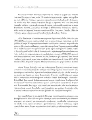 Brasília, fevereiro de 2013




      Os dados mostram diferenças expressivas no tempo de viagem casa-trabalho
entre os diferentes níveis de renda. Na média das nove maiores regiões metropolita-
nas mais o Distrito Federal, o segmento mais pobre dos trabalhadores (1o decil) gasta
em média 20% mais tempo no trânsito do que o segmento mais rico (10o decil).
Contudo, a relação entre renda e tempo de viagem varia consideravelmente ao longo
do território nacional. A diferença de tempo de deslocamento entre ricos e pobres é
muito maior em algumas áreas metropolitanas (Belo Horizonte, Curitiba e Distrito
Federal) e quase nula em outras (Salvador, Recife, Fortaleza e Belém).

       Além disso, como o aumento nos tempos de viagem casa-trabalho observado entre
1992 e 2009 ocorreu com mais intensidade entre as pessoas de média e alta renda, essa desi-
gualdade de tempo de viagem entre os diferentes níveis de renda diminuiu no período, em-
bora com diferentes intensidades em cada região metropolitana. Enquanto essa desigualdade
não se modificou de maneira significativa em quatro regiões metropolitanas (Belém, Fortale-
za, Porto Alegre e Curitiba), o Rio de Janeiro é a única região metropolitana onde houve uma
efetiva melhora nos tempos de viagem da população mais pobre entre 1992 e 2009, apesar da
piora observada entre as classes mais altas. Por fim, observou-se que a diferença entre homens
e mulheres em termos do tempo gasto no trânsito caiu para próximo de 0 entre 1992 e 2009,
restando ao final do período pequenas diferenças encontradas nos grupos extremos de renda.

       Apesar de suas limitações e do seu caráter apenas descritivo, este estudo levanta
ao menos duas questões de caráter teórico e metodológico para as pesquisas sobre tem-
po de viagem casa-trabalho. A primeira delas é que as explicações por trás das mudanças
nos tempos de viagem nos países desenvolvidos devem ser consideradas com cautela
para os contextos de países emergentes, incluindo o Brasil. Por exemplo, a redução da
desigualdade do tempo de deslocamento entre homens e mulheres no Brasil para níveis
próximos de 0 é bastante surpreendente quando se consideram as experiências de países
mais desenvolvidos. Isto sugere a necessidade de novos estudos sobre as relações entre
vida doméstica, mundo do trabalho e papéis de gênero que analisem de maneira crítica
as relações teóricas correntes nos estudos aplicados aos contextos destes países.

       Em segundo lugar, as consideráveis diferenças encontradas entre as maiores áreas
metropolitanas do Brasil indicam que as diferenças sociais assumem relações complexas
no tempo e no espaço, e que estas questões precisam ser consideradas conjuntamente
em estudos sobre transporte urbano – particularmente sobre os padrões de viagem
casa-trabalho. Assim, futuras pesquisas deveriam ir além de análises mais gerais sobre a



26
 