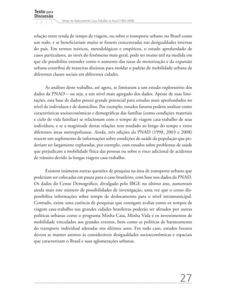 Texto para
Discussão
               Tempo de Deslocamento Casa-Trabalho no Brasil (1992-2009)
1 8 1 3


relação entre renda de tempo de viagem, ou sobre o transporte urbano no Brasil como
um todo, e se beneficiariam muito se fossem concentradas nas desigualdades internas
do país. Em termos teóricos, metodológicos e empíricos, o estudo aprofundado de
casos particulares, ao invés do fenômeno mais geral, pode ser muito útil na medida em
que ele possibilita entender como o aumento das taxas de motorização e da expansão
urbana contribui de maneiras distintas para moldar o padrão de mobilidade urbana de
diferentes classes sociais em diferentes cidades.

       As análises deste trabalho, até agora, se limitaram a um estudo exploratório dos
dados da PNAD – ou seja, a um nível mais agregado dos dados. Apesar de suas limi-
tações, esta base de dados possui grande potencial para estudos mais aprofundados no
nível de indivíduos e de domicílios. Por exemplo, estudos futuros podem analisar como
características socioeconômicas e demográficas das famílias (como condições materiais
e ciclo de vida familiar) se relacionam com o tempo de viagem casa-trabalho de seus
indivíduos, e se a magnitude destas relações tem mudado ao longo do tempo e entre
diferentes áreas metropolitanas. Ainda, três edições da PNAD (1998, 2003 e 2008)
trazem um suplemento de informações sobre condições de saúde da população que po-
deriam ser largamente exploradas, por exemplo, com estudos sobre problemas de saúde
que prejudicam a mobilidade física das pessoas ou sobre o risco adicional de acidentes
de trânsito devido às longas viagens casa-trabalho.

       Existem inúmeras outras questões de pesquisa na área de transporte urbano que
poderiam ser colocadas em pauta para o caso brasileiro, com base nos dados da PNAD.
Os dados do Censo Demográfico, divulgado pelo IBGE no último ano, aumentam
ainda mais este número de possibilidades de investigação, uma vez que o censo dis-
ponibiliza informações sobre tempo de deslocamento para o nível intramunicipal.
Contudo, existe uma carência de pesquisas que consigam avaliar como os tempos de
viagem casa-trabalho nas grandes cidades brasileiras poderão ser afetados por outras
políticas urbanas como o programa Minha Casa, Minha Vida e os investimentos de
mobilidade vinculados aos grandes eventos, bem como as políticas de barateamento
do transporte individual adotadas nos últimos anos. Em todo caso, estudos futuros
devem se manter atentos às consideráveis desigualdades socioeconômicas e espaciais
que caracterizam o Brasil e suas aglomerações urbanas.




                                                                                27
 