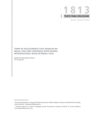 1813
                                                                                          TEXTO PARA DISCUSSÃO
                                                                                                      Brasília, fevereiro de 2013




TEMPO DE DESLOCAMENTO CASA-TRABALHO NO
BRASIL (1992-2009): DIFERENÇAS ENTRE REGIÕES
METROPOLITANAS, NÍVEIS DE RENDA E SEXO

Rafael Henrique Moraes Pereira *
Tim Schwanen **




*
 Técnico de Planejamento e Pesquisa da Diretoria de Estudos e Políticas Regionais, Urbanas e Ambientais (Dirur) do Ipea.
Correio eletrônico: <rafael.pereira@ipea.gov.br>.
**
  Transport Studies Unit, School of Geography and the Environment, University of Oxford, UK. Correio eletrônico:
<tim.schwanen@ouce.ox.ac.uk>.
 