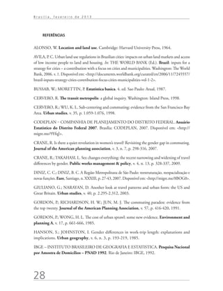 Brasília, fevereiro de 2013




     REFERÊNCIAS


ALONSO, W. Location and land use. Cambridge: Harvard University Press, 1964.

AVILA, P. C. Urban land use regulations in Brazilian cities: impacts on urban land markets and access
of low income people to land and housing. In: THE WORLD BANK (Ed.). Brazil: inputs for a
strategy for cities – a contribution with a focus on cities and municipalities. Washington: The World
Bank, 2006. v. 1. Disponível em: http://documents.worldbank.org/curated/en/2006/11/7245557/
brazil-inputs-strategy-cities-contribution-focus-cities-municipalities-vol-1-2.

BUSSAB, W.; MORETTIN, P. Estatistica basica. 4. ed. Sao Paulo: Atual, 1987.

CERVERO, R. The transit metropolis: a global inquiry. Washington: Island Press, 1998.

CERVERO, R.; WU, K. L. Sub-centering and commuting: evidence from the San Francisco Bay
Area. Urban studies, v. 35, p. 1.059-1.076, 1998.

CODEPLAN ‒ COMPANHIA DE PLANEJAMENTO DO DISTRITO FEDERAL. Anuário
Estatístico do Distrito Federal 2007. Brasília: CODEPLAN, 2007. Disponível em: http://
migre.me/9YfqJ.

CRANE, R. Is there a quiet revolution in women’s travel? Revisiting the gender gap in commuting.
Journal of the American planning association, v. 3, n. 7, p. 298-316, 2007.

CRANE, R.; TAKAHASI, L. Sex changes everything: the recent narrowing and widening of travel
differences by gender. Public works management  policy, v. 4, n. 13, p. 328-337, 2009.

DINIZ, C. C.; DINIZ, B. C. A Região Metropolitana de São Paulo: reestruturação, reespacialização e
novas funções. Eure, Santiago, n. XXXIII, p. 27-43, 2007. Disponível em: http://migre.me/8BOG0.

GIULIANO, G.; NARAYAN, D. Another look at travel patterns and urban form: the US and
Great Britain. Urban studies, v. 40, p. 2.295-2.312, 2003.

GORDON, P.; RICHARDSON, H. W.; JUN, M. J. The commuting paradox: evidence from
the top twenty. Journal of the American Planning Association, v. 57, p. 416-420, 1991.

GORDON, P.; WONG, H. L. The cost of urban sprawl: some new evidence. Environment and
planning A, v. 17, p. 661-666, 1985.

HANSON, S.; JOHNSTON, I. Gender differences in work-trip length: explanations and
implications. Urban geography, v. 6, n. 3, p. 193-219, 1985.

IBGE – INSTITUTO BRASILEIRO DE GEOGRAFIA E ESTATISTICA. Pesquisa Nacional
por Amostra de Domicílios – PNAD 1992. Rio de Janeiro: IBGE, 1992.




28
 