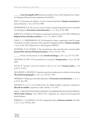 Brasília, fevereiro de 2013




______. Censo Demográfico 2010: primeiros resultados. 29 nov. 2010. Disponível em: http://
www.ibge.gov.br/home/estatistica/populacao/censo2010/.

KIM, C. Commuting time stability: a test of a co-location hypothesis. Transport research part A:
policy and practice, v. 42, p. 524-544, 2008.

KENWORTHY, J. R. The eco-city: ten key transport and planning dimensions for sustainable
city development. Environment and urbanization, v. 1, n. 18, p. 67-85, 2006.

KIRBY, D. K.; LESAGE, J. P. Changes in commuting to work times over the 1990 to 2000 period.
Regional science and urban economics, n. 39, v. 4, p. 460-471, 2009.

LAGO, L. C.; MAMMARELLA, R. Da hierarquia de classes à organização social do espaço
intraurbano: um olhar comparativo sobre as grandes metrópoles brasileiras. Cadernos metrópole,
v. 12, p. 65-84, 2010. Disponível em: http://migre.me/8BNVL.

LEVINSON, D. M.; KUMAR, A. The rational locator: why travel times have remained stable.
Journal of the American Planning Association, v. 60, p. 319-332, 1994.

______. Density and the journey to work. Growth and change, n. 28, v. 3, p. 147-172, 1997.

LEVINSON, D.; WU, Y. The rational locator re-examined. Transportation, v. 32, p. 187-202,
2005.

LUCAS, K. Transport and social exclusion: where are we now? Transport policy, v. 20,
p.105-113, 2012.

MCLAFFERT, S.; PRESTON, V. Spatial mismatch and employment in a decade of restructuring.
The professional geographer, n. 48, v 4, p. 420-431, 1996.

NEWMAN, P. Reducing automobile dependence. Environment and urbanization, v. 8, n. 1,
p. 67-92, Apr.1996.

NONATO, F. J. A. P. et al. O perfil da forca de trabalho brasileira: trajetórias e perspectivas.
Mercado de trabalho: conjuntura e analise. Brasília, n. 51, 2012.

OECD ‒ ORGANISATION FOR ECONOMIC CO-OPERATION AND DEVELOPMENT.
OECD Family Database. Paris: OECD, 2011. Disponível em: http://www.oecd.org/social/
family/database.

RIBEIRO, L. C. Q.; BOGUS, L. M. M. Configuração urbana. Cadernos metrópole, São Paulo,
n. 24, v. 12, p. 295-605, 2010.




30
 