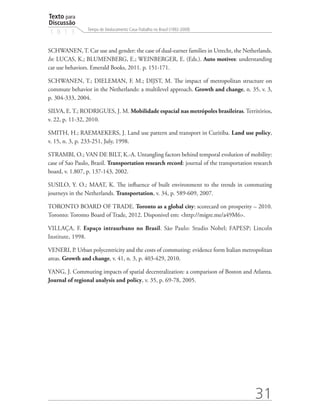 Texto para
Discussão
                 Tempo de Deslocamento Casa-Trabalho no Brasil (1992-2009)
1 8 1 3

SCHWANEN, T. Car use and gender: the case of dual-earner families in Utrecht, the Netherlands.
In: LUCAS, K.; BLUMENBERG, E.; WEINBERGER, E. (Eds.). Auto motives: understanding
car use behaviors. Emerald Books, 2011. p. 151-171.

SCHWANEN, T.; DIELEMAN, F. M.; DIJST, M. The impact of metropolitan structure on
commute behavior in the Netherlands: a multilevel approach. Growth and change, n. 35, v. 3,
p. 304-333, 2004.

SILVA, E. T.; RODRIGUES, J. M. Mobilidade espacial nas metrópoles brasileiras. Territórios,
v. 22, p. 11-32, 2010.

SMITH, H.; RAEMAEKERS, J. Land use pattern and transport in Curitiba. Land use policy,
v. 15, n. 3, p. 233-251, July, 1998.

STRAMBI, O.; VAN DE BILT, K.-A. Untangling factors behind temporal evolution of mobility:
case of Sao Paulo, Brazil. Transportation research record: journal of the transportation research
board, v. 1.807, p. 137-143, 2002.

SUSILO, Y. O.; MAAT, K. The influence of built environment to the trends in commuting
journeys in the Netherlands. Transportation, v. 34, p. 589-609, 2007.

TORONTO BOARD OF TRADE. Toronto as a global city: scorecard on prosperity – 2010.
Toronto: Toronto Board of Trade, 2012. Disponivel em: http://migre.me/a49M6.

VILLAÇA, F. Espaço intraurbano no Brasil. São Paulo: Studio Nobel; FAPESP; Lincoln
Institute, 1998.

VENERI, P. Urban polycentricity and the costs of commuting: evidence form Italian metropolitan
areas. Growth and change, v. 41, n. 3, p. 403-429, 2010.

YANG, J. Commuting impacts of spatial decentralization: a comparison of Boston and Atlanta.
Journal of regional analysis and policy, v. 35, p. 69-78, 2005.




                                                                                         31
 