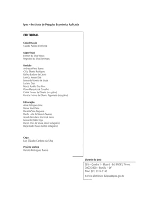 Ipea – Instituto de Pesquisa Econômica Aplicada


EDITORIAL

Coordenação
Cláudio Passos de Oliveira

Supervisão
Everson da Silva Moura
Reginaldo da Silva Domingos

Revisão
Andressa Vieira Bueno
Clícia Silveira Rodrigues
Idalina Barbara de Castro
Laeticia Jensen Eble
Leonardo Moreira de Souza
Luciana Dias
Marco Aurélio Dias Pires
Olavo Mesquita de Carvalho
Celma Tavares de Oliveira (estagiária)
Patrícia Firmina de Oliveira Figueiredo (estagiária)

Editoração
Aline Rodrigues Lima
Bernar José Vieira
Daniella Silva Nogueira
Danilo Leite de Macedo Tavares
Jeovah Herculano Szervinsk Junior
Leonardo Hideki Higa
Daniel Alves de Sousa Júnior (estagiário)
Diego André Souza Santos (estagiário)



Capa
Luís Cláudio Cardoso da Silva

Projeto Gráfico
Renato Rodrigues Bueno


                                                       Livraria do Ipea
                                                       SBS – Quadra 1 - Bloco J - Ed. BNDES, Térreo.
                                                       70076-900 – Brasília – DF
                                                       Fone: (61) 3315-5336
                                                       Correio eletrônico: livraria@ipea.gov.br
 