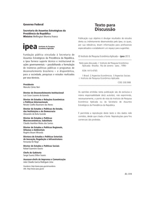 Governo Federal                                                       Texto para
Secretaria de Assuntos Estratégicos da                                Discussão
Presidência da República
Ministro Wellington Moreira Franco
                                                     Publicação cujo objetivo é divulgar resultados de estudos
                                                     direta ou indiretamente desenvolvidos pelo Ipea, os quais,
                                                     por sua relevância, levam informações para profissionais
                                                     especializados e estabelecem um espaço para sugestões.


Fundação pública vinculada à Secretaria de
                                                     © Instituto de Pesquisa Econômica Aplicada – ipea 2013
Assuntos Estratégicos da Presidência da República,
o Ipea fornece suporte técnico e institucional às
                                                     Texto para discussão / Instituto de Pesquisa Econômica
ações governamentais – possibilitando a formulação      Aplicada.- Brasília : Rio de Janeiro : Ipea , 1990-
de inúmeras políticas públicas e programas de
desenvolvimento brasileiro – e disponibiliza,            ISSN 1415-4765
para a sociedade, pesquisas e estudos realizados          1.Brasil. 2.Aspectos Econômicos. 3.Aspectos Sociais.
por seus técnicos.                                   I. Instituto de Pesquisa Econômica Aplicada.
                                                                                               CDD 330.908
Presidente
Marcelo Côrtes Neri

Diretor de Desenvolvimento Institucional             As opiniões emitidas nesta publicação são de exclusiva e
Luiz Cezar Loureiro de Azeredo                       inteira responsabilidade do(s) autor(es), não exprimindo,
Diretor de Estudos e Relações Econômicas             necessariamente, o ponto de vista do Instituto de Pesquisa
e Políticas Internacionais                           Econômica Aplicada ou da Secretaria de Assuntos
Renato Coelho Baumann das Neves                      Estratégicos da Presidência da República.
Diretor de Estudos e Políticas do Estado,
das Instituições e da Democracia
Alexandre de Ávila Gomide                            É permitida a reprodução deste texto e dos dados nele
                                                     contidos, desde que citada a fonte. Reproduções para fins
Diretor de Estudos e Políticas
Macroeconômicas, Substituto                          comerciais são proibidas.
Cláudio Hamilton Matos dos Santos
Diretor de Estudos e Políticas Regionais,
Urbanas e Ambientais
Rogério Boueri Miranda
Diretora de Estudos e Políticas Setoriais
de Inovação, Regulação e Infraestrutura
Fernanda De Negri
Diretor de Estudos e Políticas Sociais
Rafael Guerreiro Osorio
Chefe de Gabinete
Sergei Suarez Dillon Soares
Assessor-chefe de Imprensa e Comunicação
João Cláudio Garcia Rodrigues Lima
Ouvidoria: http://www.ipea.gov.br/ouvidoria
URL: http://www.ipea.gov.br

                                                                                                       JEL: O18
 