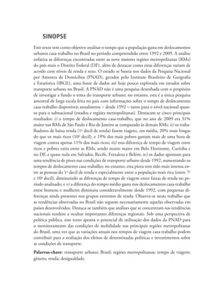 SINOPSE
Este texto tem como objetivo analisar o tempo que a população gasta em deslocamentos
urbanos casa-trabalho no Brasil no período compreendido entre 1992 e 2009. A análise
enfatiza as diferenças encontradas entre as nove maiores regiões metropolitanas (RMs)
do país mais o Distrito Federal (DF), além de destacar como estas diferenças variam de
acordo com níveis de renda e sexo. O estudo se baseia nos dados da Pesquisa Nacional
por Amostra de Domícilios (PNAD), gerados pelo Instituto Brasileiro de Geografia
e Estatística (IBGE), uma fonte de dados até hoje pouco explorada em estudos sobre
transporte urbano no Brasil. A PNAD não é uma pesquisa desenhada com o propósito
de investigar a fundo o tema do transporte urbano; no entanto, esta é a única pesquisa
amostral de larga escala feita no país com informações sobre o tempo de deslocamento
casa-trabalho disponíveis anualmente – desde 1992 – tanto para o nível nacional quan-
to para o subnacional (estados e regiões metropolitanas). Destacam-se cinco principais
resultados: i) o tempo de deslocamento casa-trabalho, que no ano de 2009 era 31%
maior nas RMs de São Paulo e Rio de Janeiro se comparado às demais RMs; ii) os traba-
lhadores de baixa renda (1o decil de renda) fazem viagens, em média, 20% mais longas
do que os mais ricos (10o decil), e 19% dos mais pobres gastam mais de uma hora de
viagem contra apenas 11% dos mais ricos; iii) esta diferença de tempo de viagem entre
ricos e pobres varia entre as RMs, sendo muito maior em Belo Horizonte, Curitiba e
no DF, e quase nula em Salvador, Recife, Fortaleza e Belém; iv) os dados apontam para
uma tendência de piora nas condições de transporte urbano desde 1992, aumentando os
tempos de deslocamento casa-trabalho; no entanto, esta piora tem sido mais intensa en-
tre as pessoas do 1o decil de renda e especialmente entre a população mais rica (entre 7o
e 10o decil), diminuindo as diferenças de tempo de viagem entre faixas de renda no pe-
ríodo analisado; e v) a diferença do tempo médio gasto nos deslocamentos casa-trabalho
entre homens e mulheres diminuiu consideravelmente desde 1992, com pequenas di-
ferenças ainda presentes nos grupos extremos de renda. Observa-se neste trabalho que
as tendências observadas no Brasil não seguem necessariamente aquelas observadas em
países desenvolvidos. Destaca-se também que análises que se concentram nas tendências
nacionais tendem a ocultar importantes diferenças regionais. Sob uma perspectiva de
política pública, este texto aponta o potencial de utilização dos dados da PNAD para
o monitoramento das condições de mobilidade nas principais regiões metropolitanas
do Brasil, uma vez que as variações anuais nos tempos de viagem casa-trabalho podem
contribuir para a avaliação dos efeitos de determinadas políticas e investimentos sobre
as condições de transporte.
Palavras-chave: transporte urbano; Brasil; regiões metropolitanas; tempo de viagem;
gênero; renda; desigualdade.
 