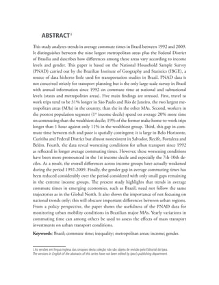 ABSTRACT i
This study analyzes trends in average commute times in Brazil between 1992 and 2009.
It distinguishes between the nine largest metropolitan areas plus the Federal District
of Brasília and describes how differences among these areas vary according to income
levels and gender. This paper is based on the National Household Sample Survey
(PNAD) carried out by the Brazilian Institute of Geography and Statistics (IBGE), a
source of data hitherto little used for transportation studies in Brazil. PNAD data is
not conceived strictly for transport planning but is the only large-scale survey in Brazil
with annual information since 1992 on commute time at national and subnational
levels (states and metropolitan areas). Five main findings are stressed. First, travel to
work trips tend to be 31% longer in São Paulo and Rio de Janeiro, the two largest me-
tropolitan areas (MAs) in the country, than the in the other MAs. Second, workers in
the poorest population segment (1st income decile) spend on average 20% more time
on commuting than the wealthiest decile; 19% of the former make home-to-work trips
longer than 1 hour against only 11% in the wealthiest group. Third, this gap in com-
mute time between rich and poor is spatially contingent; it is large in Belo Horizonte,
Curitiba and Federal District but almost nonexistent in Salvador, Recife, Fortaleza and
Belém. Fourth, the data reveal worsening conditions for urban transport since 1992
as reflected in longer average commuting times. However, these worsening conditions
have been more pronounced in the 1st income decile and especially the 7th-10th de-
ciles. As a result, the overall differences across income groups have actually weakened
during the period 1992-2009. Finally, the gender gap in average commuting times has
been reduced considerably over the period considered with only small gaps remaining
in the extreme income groups. The present study highlights that trends in average
commute times in emerging economies, such as Brazil, need not follow the same
trajectories as in the Global North. It also shows the importance of not focusing on
national trends only; this will obscure important differences between urban regions.
From a policy perspective, the paper shows the usefulness of the PNAD data for
monitoring urban mobility conditions in Brazilian major MAs. Yearly variations in
commuting time can among others be used to assess the effects of mass transport
investments on urban transport conditions.
Keywords: Brazil; commute time; inequality; metropolitan areas; income; gender.


i. As versões em língua inglesa das sinopses desta coleção não são objeto de revisão pelo Editorial do Ipea.
The versions in English of the abstracts of this series have not been edited by Ipea’s publishing department.
 