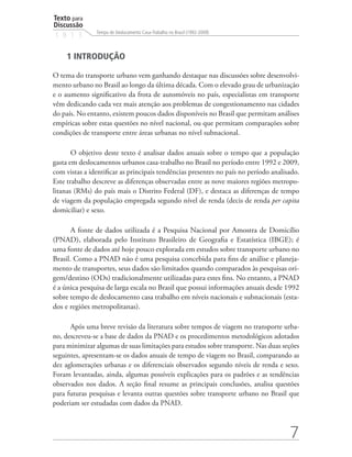 Texto para
Discussão
               Tempo de Deslocamento Casa-Trabalho no Brasil (1992-2009)
1 8 1 3


     1 INTRODUÇÃO

O tema do transporte urbano vem ganhando destaque nas discussões sobre desenvolvi-
mento urbano no Brasil ao longo da última década. Com o elevado grau de urbanização
e o aumento significativo da frota de automóveis no país, especialistas em transporte
vêm dedicando cada vez mais atenção aos problemas de congestionamento nas cidades
do país. No entanto, existem poucos dados disponíveis no Brasil que permitam análises
empíricas sobre estas questões no nível nacional, ou que permitam comparações sobre
condições de transporte entre áreas urbanas no nível subnacional.

       O objetivo deste texto é analisar dados anuais sobre o tempo que a população
gasta em deslocamentos urbanos casa-trabalho no Brasil no período entre 1992 e 2009,
com vistas a identificar as principais tendências presentes no país no período analisado.
Este trabalho descreve as diferenças observadas entre as nove maiores regiões metropo-
litanas (RMs) do país mais o Distrito Federal (DF), e destaca as diferenças de tempo
de viagem da população empregada segundo nível de renda (decis de renda per capita
domiciliar) e sexo.

       A fonte de dados utilizada é a Pesquisa Nacional por Amostra de Domicílio
(PNAD), elaborada pelo Instituto Brasileiro de Geografia e Estatística (IBGE); é
uma fonte de dados até hoje pouco explorada em estudos sobre transporte urbano no
Brasil. Como a PNAD não é uma pesquisa concebida para fins de análise e planeja-
mento de transportes, seus dados são limitados quando comparados às pesquisas ori-
gem/destino (ODs) tradicionalmente utilizadas para estes fins. No entanto, a PNAD
é a única pesquisa de larga escala no Brasil que possui informações anuais desde 1992
sobre tempo de deslocamento casa trabalho em níveis nacionais e subnacionais (esta-
dos e regiões metropolitanas).

      Após uma breve revisão da literatura sobre tempos de viagem no transporte urba-
no, descreveu-se a base de dados da PNAD e os procedimentos metodológicos adotados
para minimizar algumas de suas limitações para estudos sobre transporte. Nas duas seções
seguintes, apresentam-se os dados anuais de tempo de viagem no Brasil, comparando as
dez aglomerações urbanas e os diferenciais observados segundo níveis de renda e sexo.
Foram levantadas, ainda, algumas possíveis explicações para os padrões e as tendências
observados nos dados. A seção final resume as principais conclusões, analisa questões
para futuras pesquisas e levanta outras questões sobre transporte urbano no Brasil que
poderiam ser estudadas com dados da PNAD.



                                                                                     7
 