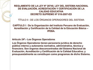 REGLAMENTO DE LA LEY Nº 28740, LEY DEL SISTEMA NACIONAL DE EVALUACIÓN, ACREDITACIÓN Y CERTIFICACIÓN DE LA CALIDAD EDUCATIVADECRETO SUPREMO Nº 018-2007-EDTÍTULO II : DE LOS ÓRGANOS OPERADORES DEL SISTEMACAPÍTULO I : De la Organización del Instituto Peruano de Evaluación, Acreditación y Certificación de la Calidad de la Educación Básica – IPEBA. Artículo 24º.- Los Órganos Operadores Los Órganos Operadores tienen personería jurídica de derecho público interno y autonomía normativa, administrativa, técnica y financiera. Son órganos desconcentrados del Sistema Nacional de Evaluación, Acreditación y Certificación de la Calidad Educativa; y presupuestalmente se constituyen como programas de dicho Sistema. 