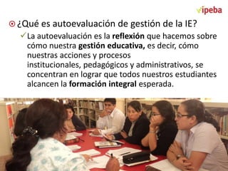  ¿Qué es autoevaluación de gestión de la IE?

La autoevaluación es la reflexión que hacemos sobre
cómo nuestra gestión educativa, es decir, cómo
nuestras acciones y procesos
institucionales, pedagógicos y administrativos, se
concentran en lograr que todos nuestros estudiantes
alcancen la formación integral esperada.

 