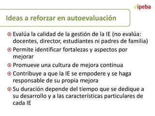 Ideas a reforzar en autoevaluación
 Evalúa la calidad de la gestión de la IE (no evalúa:

docentes, director, estudiantes ni padres de familia)
 Permite identificar fortalezas y aspectos por
mejorar
 Promueve una cultura de mejora continua
 Contribuye a que la IE se empodere y se haga
responsable de su propia mejora
 Su duración depende del tiempo que se dedique a
su desarrollo y a las características particulares de
cada IE

 