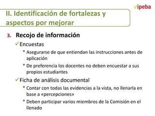 II. Identificación de fortalezas y
aspectos por mejorar
3.

Recojo de información
Encuestas

• Asegurarse de que entiendan las instrucciones antes de
aplicación
• De preferencia los docentes no deben encuestar a sus
propios estudiantes

Ficha de análisis documental

• Contar con todas las evidencias a la vista, no llenarla en
base a «percepciones»
• Deben participar varios miembros de la Comisión en el
llenado

 