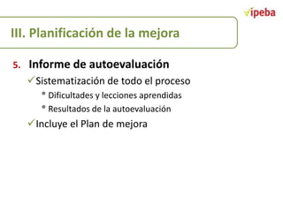 III. Planificación de la mejora
5.

Informe de autoevaluación
Sistematización de todo el proceso

• Dificultades y lecciones aprendidas
• Resultados de la autoevaluación

Incluye el Plan de mejora

 