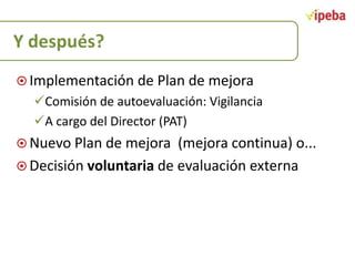 Y después?
 Implementación de Plan de mejora

Comisión de autoevaluación: Vigilancia
A cargo del Director (PAT)
 Nuevo Plan de mejora

(mejora continua) o...
 Decisión voluntaria de evaluación externa

 