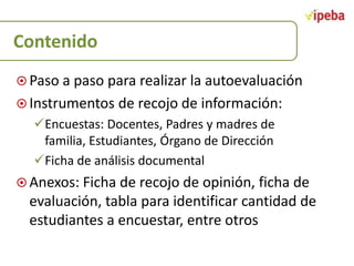 Contenido
 Paso a paso para realizar la autoevaluación
 Instrumentos de recojo de información:

Encuestas: Docentes, Padres y madres de
familia, Estudiantes, Órgano de Dirección
Ficha de análisis documental
 Anexos: Ficha de recojo de opinión, ficha de

evaluación, tabla para identificar cantidad de
estudiantes a encuestar, entre otros

 