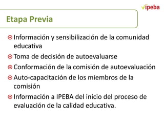 Etapa Previa
 Información y sensibilización de la comunidad

educativa
 Toma de decisión de autoevaluarse
 Conformación de la comisión de autoevaluación
 Auto-capacitación de los miembros de la
comisión
 Información a IPEBA del inicio del proceso de
evaluación de la calidad educativa.

 
