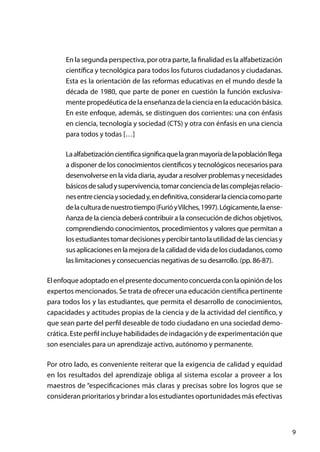 9
En la segunda perspectiva, por otra parte, la finalidad es la alfabetización
científica y tecnológica para todos los futuros ciudadanos y ciudadanas.
Esta es la orientación de las reformas educativas en el mundo desde la
década de 1980, que parte de poner en cuestión la función exclusiva-
mente propedéutica de la enseñanza de la ciencia en la educación básica.
En este enfoque, además, se distinguen dos corrientes: una con énfasis
en ciencia, tecnología y sociedad (CTS) y otra con énfasis en una ciencia
para todos y todas […]
Laalfabetizacióncientíficasignificaquelagranmayoríadelapoblaciónllega
a disponer de los conocimientos científicos y tecnológicos necesarios para
desenvolverse en la vida diaria, ayudar a resolver problemas y necesidades
básicosdesaludysupervivencia,tomarconcienciadelascomplejasrelacio-
nesentrecienciaysociedady,endefinitiva,considerarlacienciacomoparte
delaculturadenuestrotiempo(FurióyVilches,1997).Lógicamente,laense-
ñanza de la ciencia deberá contribuir a la consecución de dichos objetivos,
comprendiendo conocimientos, procedimientos y valores que permitan a
losestudiantestomardecisionesypercibirtantolautilidaddelascienciasy
susaplicacionesenlamejoradelacalidaddevidadelosciudadanos,como
las limitaciones y consecuencias negativas de su desarrollo. (pp. 86-87).
Elenfoqueadoptadoenelpresentedocumentoconcuerdaconlaopinióndelos
expertos mencionados. Se trata de ofrecer una educación científica pertinente
para todos los y las estudiantes, que permita el desarrollo de conocimientos,
capacidades y actitudes propias de la ciencia y de la actividad del científico, y
que sean parte del perfil deseable de todo ciudadano en una sociedad demo-
crática. Este perfil incluye habilidades de indagación y de experimentación que
son esenciales para un aprendizaje activo, autónomo y permanente.
Por otro lado, es conveniente reiterar que la exigencia de calidad y equidad
en los resultados del aprendizaje obliga al sistema escolar a proveer a los
maestros de “especificaciones más claras y precisas sobre los logros que se
consideran prioritarios y brindar a los estudiantes oportunidades más efectivas
 