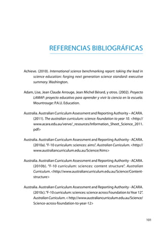 101
Referencias Bibliográficas
Achieve. (2010). International science benchmarking report: taking the lead in
science education: forging next generation science standard: executive
summary. Washington.
Adam, Lise, Jean Claude Arrouge, Jean Michel Bérard, y otros. (2002). Proyecto
LAMAP: proyecto educativo para aprender y vivir la ciencia en la escuela.
Mountrouge: P.A.U. Education.
Australia. Australian Curriculum Assessment and Reporting Authority – ACARA.
(2011). The australian curriculum: science: foundation to year 10. <http://
www.acara.edu.au/verve/_resources/Information_Sheet_Science_2011.
pdf>
Australia. Australian Curriculum Assessment and Reporting Authority - ACARA.
(2010a).“F-10 curriculum: sciences: aims”. Australian Curriculum. <http://
www.australiancurriculum.edu.au/Science/Aims>
Australia. Australian Curriculum Assessment and Reporting Authority - ACARA.
(2010b). “F-10 curriculum: sciences: content structure”. Australian
Curriculum. <http://www.australiancurriculum.edu.au/Science/Content-
structure>
Australia. Australian Curriculum Assessment and Reporting Authority - ACARA.
(2010c).“F-10 curriculum: sciences: science across Foundation toYear 12”.
AustralianCurriculum.<http://www.australiancurriculum.edu.au/Science/
Science-across-foundation-to-year-12>
 