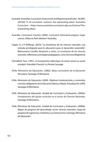 competencias científicas: ¿cómo abordar los estándares de aprendizaje de ciencias?
102
Australia. Australian Curriculum Assessment and Reporting Authority - ACARA.
(2010d). “F-10 curriculum: sciences: the overarching ideas”. Australian
Curriculum. <http://www.australiancurriculum.edu.au/Science/The-
overarching-ideas>
Australia. Curriculum Council. (2005). Curriculum framework progress maps:
science. Osborne Park (Western Australia).
Cappe, G. y P. Delforge. (2010). “La enseñanza de las ciencias naturales: una
entrada privilegiada para la educación para el desarrollo sostenible”.
Marticorena Castillo, Benjamín y otros. La enseñanza de las ciencias
naturales:reflexionesyestrategiaspedagógicas.Lima:DerramaMagisterial.
Chevallard, Yves. (1991). La transposition didactique: du savoir savant au savoir
enseigné. Grenoble (Francia): La Pensée Sauvage.
Chile. Ministerio de Educación. (2005). Bases curriculares de la Educación
Parvularia. Santiago: El Ministerio.
Chile. Ministerio de Educación (2009). Objetivos fundamentales y contenidos
mínimos obligatorios de la Educación Básica y Media. Actualización 2009.
Santiago: El Ministerio.
Chile. Ministerio de Educación. Unidad de Currículum y Evaluación. (2009a).
Fundamentos del ajuste curricular en el sector de Ciencias Naturales.
Santiago: El Ministerio.
Chile. Ministerio de Educación. Unidad de Currículum y Evaluación. (2009b).
Mapas de progreso del aprendizaje: sector ciencias naturales: mapa de
progresodeorganismos,ambienteysusinteracciones.Santiago: Ministerio
de Educación.
 