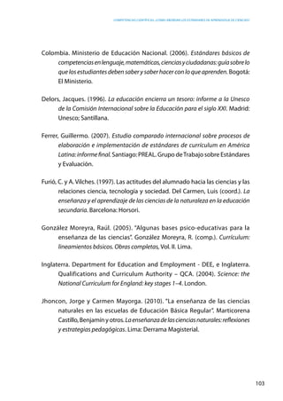 competencias científicas: ¿cómo abordar los estándares de aprendizaje de ciencias?
103
Colombia. Ministerio de Educación Nacional. (2006). Estándares básicos de
competenciasenlenguaje,matemáticas,cienciasyciudadanas:guíasobrelo
que los estudiantes deben saber y saber hacer con lo que aprenden. Bogotá:
El Ministerio.
Delors, Jacques. (1996). La educación encierra un tesoro: informe a la Unesco
de la Comisión Internacional sobre la Educación para el siglo XXI. Madrid:
Unesco; Santillana.
Ferrer, Guillermo. (2007). Estudio comparado internacional sobre procesos de
elaboración e implementación de estándares de currículum en América
Latina:informefinal.Santiago: PREAL. Grupo deTrabajo sobre Estándares
y Evaluación.
Furió, C. y A. Vilches. (1997). Las actitudes del alumnado hacia las ciencias y las
relaciones ciencia, tecnología y sociedad. Del Carmen, Luis (coord.). La
enseñanza y el aprendizaje de las ciencias de la naturaleza en la educación
secundaria. Barcelona: Horsori.
González Moreyra, Raúl. (2005). “Algunas bases psico-educativas para la
enseñanza de las ciencias”. González Moreyra, R. (comp.). Currículum:
lineamientos básicos. Obras completas, Vol. II. Lima.
Inglaterra. Department for Education and Employment - DEE, e Inglaterra.
Qualifications and Curriculum Authority – QCA. (2004). Science: the
National Curriculum for England: key stages 1–4. London.
Jhoncon, Jorge y Carmen Mayorga. (2010). “La enseñanza de las ciencias
naturales en las escuelas de Educación Básica Regular”. Marticorena
Castillo,Benjamínyotros.Laenseñanzadelascienciasnaturales:reflexiones
y estrategias pedagógicas. Lima: Derrama Magisterial.
 