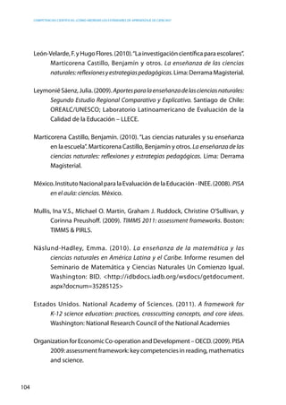 competencias científicas: ¿cómo abordar los estándares de aprendizaje de ciencias?
104
León-Velarde,F.yHugoFlores.(2010).“Lainvestigacióncientíficaparaescolares”.
Marticorena Castillo, Benjamín y otros. La enseñanza de las ciencias
naturales:reflexionesyestrategiaspedagógicas.Lima:DerramaMagisterial.
LeymoniéSáenz,Julia.(2009).Aportesparalaenseñanzadelascienciasnaturales:
Segundo Estudio Regional Comparativo y Explicativo. Santiago de Chile:
OREALC/UNESCO; Laboratorio Latinoamericano de Evaluación de la
Calidad de la Educación – LLECE.
Marticorena Castillo, Benjamín. (2010). “Las ciencias naturales y su enseñanza
en la escuela”. Marticorena Castillo, Benjamín y otros. La enseñanza de las
ciencias naturales: reflexiones y estrategias pedagógicas. Lima: Derrama
Magisterial.
México. Instituto Nacional para la Evaluación de la Educación - INEE. (2008). PISA
en el aula: ciencias. México.
Mullis, Ina V.S., Michael O. Martin, Graham J. Ruddock, Christine O’Sullivan, y
Corinna Preushoff. (2009). TIMMS 2011: assessment frameworks. Boston:
TIMMS & PIRLS.
Näslund-Hadley, Emma. (2010). La enseñanza de la matemática y las
ciencias naturales en América Latina y el Caribe. Informe resumen del
Seminario de Matemática y Ciencias Naturales Un Comienzo Igual.
Washington: BID. <http://idbdocs.iadb.org/wsdocs/getdocument.
aspx?docnum=35285125>
Estados Unidos. National Academy of Sciences. (2011). A framework for
K-12 science education: practices, crosscutting concepts, and core ideas.
Washington: National Research Council of the National Academies
OrganizationforEconomicCo-operationandDevelopment–OECD.(2009).PISA
2009: assessment framework: key competencies in reading, mathematics
and science.
 