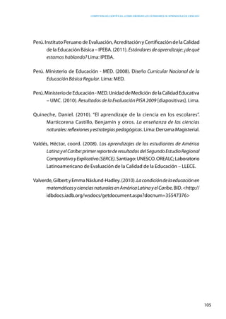 competencias científicas: ¿cómo abordar los estándares de aprendizaje de ciencias?
105
Perú. Instituto Peruano de Evaluación, Acreditación y Certificación de la Calidad
de la Educación Básica – IPEBA. (2011). Estándares de aprendizaje: ¿de qué
estamos hablando? Lima: IPEBA.
Perú. Ministerio de Educación - MED. (2008). Diseño Curricular Nacional de la
Educación Básica Regular. Lima: MED.
Perú.MinisteriodeEducación-MED.UnidaddeMedicióndelaCalidadEducativa
– UMC. (2010). Resultados de la Evaluación PISA 2009 [diapositivas]. Lima.
Quineche, Daniel. (2010). “El aprendizaje de la ciencia en los escolares”.
Marticorena Castillo, Benjamín y otros. La enseñanza de las ciencias
naturales:reflexionesyestrategiaspedagógicas.Lima:DerramaMagisterial.
Valdés, Héctor, coord. (2008). Los aprendizajes de los estudiantes de América
LatinayelCaribe:primerreportederesultadosdelSegundoEstudioRegional
ComparativoyExplicativo(SERCE).Santiago:UNESCO.OREALC;Laboratorio
Latinoamericano de Evaluación de la Calidad de la Educación – LLECE.
Valverde,GilbertyEmmaNäslund-Hadley.(2010).Lacondicióndelaeducaciónen
matemáticasycienciasnaturalesenAméricaLatinayelCaribe. BID. <http://
idbdocs.iadb.org/wsdocs/getdocument.aspx?docnum=35547376>
 