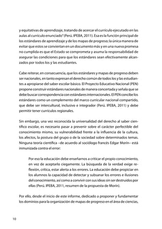 10
y equitativas de aprendizaje, tratando de acercar el currículo ejecutado en las
aulas al currículo enunciado”(Perú. IPEBA, 2011). Esa es la función principal de
los estándares de aprendizaje y de los mapas de progreso; la única manera de
evitar que estos se conviertan en un documento más y en una nueva promesa
no cumplida es que el Estado se comprometa y asuma la responsabilidad de
asegurar las condiciones para que los estándares sean efectivamente alcan-
zados por todos los y las estudiantes.
Cabe reiterar, en consecuencia, que los estándares y mapas de progreso deben
ser nacionales, en tanto expresan el derecho común de todos los y las estudian-
tes a apropiarse del saber escolar básico. El Proyecto Educativo Nacional (PEN)
propone construir estándares nacionales de manera concertada y señala que se
debebuscarcorrespondenciaconestándaresinternacionales.ElPENconcibelos
estándares como un complemento del marco curricular nacional compartido,
que debe ser intercultural, inclusivo e integrador (Perú. IPEBA, 2011) y debe
permitir tener currículos regionales.
Sin embargo, una vez reconocida la universalidad del derecho al saber cien-
tífico escolar, es necesario pasar a prevenir sobre el carácter perfectible del
conocimiento mismo, su vulnerabilidad frente a la influencia de la cultura,
los afectos, la postura del grupo o de la sociedad sobre determinados temas.
Ninguna teoría científica –de acuerdo al sociólogo francés Edgar Morín– está
inmunizada contra el error:
Por eso la educación debe enseñarnos a criticar el propio conocimiento,
en vez de aceptarlo ciegamente. La búsqueda de la verdad exige re-
flexión, crítica, estar alerta a los errores. La educación debe propiciar en
los alumnos la capacidad de detectar y subsanar los errores e ilusiones
del conocimiento, así como a convivir con sus ideas sin ser destruidos por
ellas (Perú. IPEBA, 2011, resumen de la propuesta de Morín).
Por ello, desde el inicio de este informe, dedicado a proponer y fundamentar
los dominios para la organización de mapas de progreso en el área de ciencias,
 