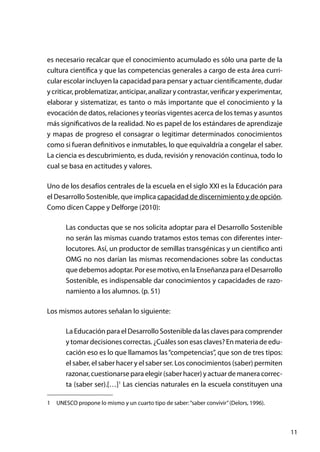 11
es necesario recalcar que el conocimiento acumulado es sólo una parte de la
cultura científica y que las competencias generales a cargo de esta área curri-
cular escolar incluyen la capacidad para pensar y actuar científicamente, dudar
y criticar, problematizar, anticipar, analizar y contrastar, verificar y experimentar,
elaborar y sistematizar, es tanto o más importante que el conocimiento y la
evocación de datos, relaciones y teorías vigentes acerca de los temas y asuntos
más significativos de la realidad. No es papel de los estándares de aprendizaje
y mapas de progreso el consagrar o legitimar determinados conocimientos
como si fueran definitivos e inmutables, lo que equivaldría a congelar el saber.
La ciencia es descubrimiento, es duda, revisión y renovación continua, todo lo
cual se basa en actitudes y valores.
Uno de los desafíos centrales de la escuela en el siglo XXI es la Educación para
el Desarrollo Sostenible, que implica capacidad de discernimiento y de opción.
Como dicen Cappe y Delforge (2010):
Las conductas que se nos solicita adoptar para el Desarrollo Sostenible
no serán las mismas cuando tratamos estos temas con diferentes inter-
locutores. Así, un productor de semillas transgénicas y un científico anti
OMG no nos darían las mismas recomendaciones sobre las conductas
que debemos adoptar. Por ese motivo, en la Enseñanza para el Desarrollo
Sostenible, es indispensable dar conocimientos y capacidades de razo-
namiento a los alumnos. (p. 51)
Los mismos autores señalan lo siguiente:
La Educación para el Desarrollo Sostenible da las claves para comprender
y tomar decisiones correctas. ¿Cuáles son esas claves? En materia de edu-
cación eso es lo que llamamos las“competencias”, que son de tres tipos:
el saber, el saber hacer y el saber ser. Los conocimientos (saber) permiten
razonar, cuestionarse para elegir (saber hacer) y actuar de manera correc-
ta (saber ser).[…]1
Las ciencias naturales en la escuela constituyen una
1	 UNESCO propone lo mismo y un cuarto tipo de saber:“saber convivir”(Delors, 1996).
 