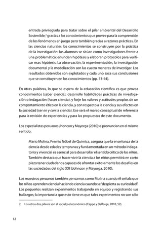 12
entrada privilegiada para tratar sobre el pilar ambiental del Desarrollo
Sostenible,2
gracias a los conocimientos que provee para la comprensión
de los fenómenos en juego pero también gracias a razones prácticas. En
las ciencias naturales los conocimientos se construyen por la práctica
de la investigación: los alumnos se sitúan como investigadores frente a
una problemática: enuncian hipótesis y elaboran protocolos para verifi-
car esas hipótesis. La observación, la experimentación, la investigación
documental y la modelización son las cuatro maneras de investigar. Los
resultados obtenidos son explotados y cada uno saca sus conclusiones
que se constituyen en los conocimientos (pp. 53-54).
En otras palabras, lo que se espera de la educación científica es que provea
conocimientos (saber ciencia), desarrolle habilidades prácticas de investiga-
ción o indagación (hacer ciencia), y forje los valores y actitudes propios de un
comportamiento ético en la ciencia, y con respecto a la ciencia y sus efectos en
la sociedad (ser en y con la ciencia). Ese será el marco conceptual de referencia
para la revisión de experiencias y para las propuestas de este documento.
LosespecialistasperuanosJhonconyMayorga(2010)sepronuncianenelmismo
sentido:
Mario Molina, Premio Nóbel de Química, asegura que la enseñanza de la
ciencia desde edades tempranas y fundamentada en un método indaga-
torio y vivencial es esencial para desarrollar el sentido crítico de los niños.
También destaca que hacer vivir la ciencia a los niños permitirá en corto
plazo tener ciudadanos capaces de afrontar exitosamente los desafíos en
las sociedades del siglo XXI (Johncon y Mayorga, 2010).
Los maestros peruanos también pensamos como Molina cuando él señala que
losniñosaprendencienciahaciendocienciacuandose“despiertasucuriosidad”.
Los pequeños realizan experimentos trabajando en equipo y registrando sus
hallazgos; la importancia que esto tiene es que tales experimentos no son sólo
2	 Los otros dos pilares son el social y el económico (Cappe y Delforge, 2010, 52).
 