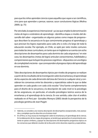 13
para que los niños aprendan ciencia o para aquellos que vayan a ser científicos,
sino para que aprendan a pensar, razonar, sacar conclusiones lógicas (Molina
2009). (p. 75)
Por otro lado, la experiencia internacional –ya sea que emplee la denominación
metas de logro o estándares de aprendizaje– identifica etapas o niveles del de-
sarrollo del saber –organizados en algunos países como mapas de progreso–
que describen la secuencia en la que comúnmente progresa el aprendizaje y
que precisan los logros esperados para cada año o ciclo a lo largo de toda la
educación escolar. Por ejemplo, en Chile, se optó por siete niveles comunes
para todas las áreas curriculares, en tanto que en Inglaterra se cuenta con ocho
descripciones de desempeños para cada dominio de cada asignatura;3
en este
caso, los desempeños (metas de logro) articulan conocimientos, habilidades y
comprensionesqueincluyenlosprocesoscognitivos–dispuestosconunalógica
de complejidad creciente– que corresponden al progreso típico del aprendizaje
en ese dominio.
Tales descripciones de desempeños típicos por niveles de progreso se realizan
a partir de los resultados de la investigación sobre la enseñanza y el aprendizaje
de los aspectos de cada dimensión del área de Ciencia (o cualquier otra) y con-
sideran los consensos entre los docentes y especialistas sobre lo que se debe
aprender en cada grado o en cada ciclo escolar.4
Una fuente complementaria
para el diseño de la secuencia y la descripción de cada nivel es la psicología
de las asignaturas, en particular, el estudio psicológico teórico acerca de la
enseñanza y el aprendizaje de la ciencia. En ese sentido, cabe citar el análisis
realizado en el Perú por González Moreyra (2005) desde la perspectiva de la
psicología genética de Jean Piaget:
3	 Además, se considera una novena descripción de desempeños excepcionales, más avanza-
dos y complejos que los descritos en el octavo nivel.
4	 En el Perú, es muy escasa la investigación sobre la enseñanza y el aprendizaje de la ciencia.
En la elaboración de los mapas de progreso, se tendrá que aprovechar el conocimiento exis-
tente en países similares, y apoyar las descripciones de desempeños progresivos típicos en
los consensos que deberán resultar de la discusión entre docentes expertos y especialistas.
 