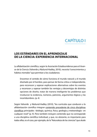 15
Capítulo I
Los estándares en el aprendizaje
de la ciencia: experiencia internacional
La alfabetización científica, según la Asociación Estadounidense para el Avan-
ce de la Ciencia (Valverde y Näslund-Hadley, 2010), necesita “conocimientos y
hábitos mentales”que permitan a los ciudadanos:
Encontrar el sentido de cómo funciona el mundo natural y el mundo
diseñado por el hombre, para pensar de forma crítica e independiente,
para reconocer y sopesar explicaciones alternativas sobre los eventos
y reconocer y sopesar también las ventajas y desventajas de distintas
opciones de diseño, tratar de manera inteligente los problemas que
involucran la evidencia, números, patrones, argumentos lógicos y las
incertidumbres. (p. 4)
Según Valverde y Näslund-Hadley (2010), “los currículos que conducen a la
alfabetización científica integran contenido procedente de cinco disciplinas
científicas principales –biología, química, física, geología y meteorología– en
cualquier nivel” (p. 9). Pero también incluyen contenido que no corresponde
a una disciplina científica individual, y que, no obstante, es importante para
todas ellas; es el caso, por ejemplo, de la“Naturaleza de las ciencias”que alude
 