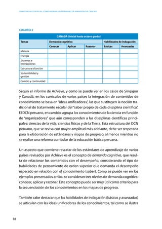 competencias científicas: ¿cómo abordar los estándares de aprendizaje de ciencias?
18
Cuadro 2
CANADÁ (Inicial hasta octavo grado)
Temas Demanda cognitiva Habilidades de indagación
Conocer Aplicar Razonar Básicas Avanzadas
Materia
Energía
Sistemas e
interacciones
Estructura y función
Sostenibilidad y
gestión
Cambio y continuidad
Según el informe de Achieve, y como se puede ver en los casos de Singapur
y Canadá, en los currículos de varios países la integración de contenidos de
conocimiento se basa en“ideas unificadoras”, las que sustituyen la noción tra-
dicional de tratamiento escolar del“saber propio de cada disciplina científica”.
El DCN peruano, en cambio, agrupa los conocimientos de la ciencia en función
de “organizadores” que aún corresponden a las disciplinas científicas princi-
pales: ciencias de la vida, ciencias físicas y de la Tierra. Esta estructura del DCN
peruano, que se revisa con mayor amplitud más adelante, debe ser respetada
para la elaboración de estándares y mapas de progreso, al menos mientras no
se realice una reforma curricular de la educación básica peruana.
Un aspecto que conviene rescatar de los estándares de aprendizaje de varios
países revisados por Achieve es el concepto de demanda cognitiva, que resul-
ta de relacionar los contenidos con el desempeño, considerando el tipo de
habilidades de pensamiento de orden superior que demanda el desempeño
esperado en relación con el conocimiento (saber). Como se puede ver en los
ejemplos presentados arriba, se consideran tres niveles de demanda cognitiva:
conocer, aplicar y razonar. Este concepto puede ser muy útil como criterio para
la secuenciación de los conocimientos en los mapas de progreso.
También cabe destacar que las habilidades de indagación (básicas y avanzadas)
se articulan con las ideas unificadoras de los conocimientos, tal como se ilustra
 