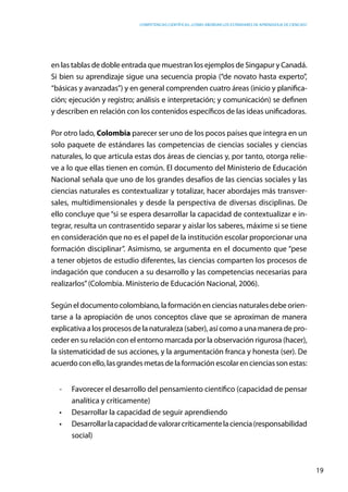 competencias científicas: ¿cómo abordar los estándares de aprendizaje de ciencias?
19
en las tablas de doble entrada que muestran los ejemplos de Singapur y Canadá.
Si bien su aprendizaje sigue una secuencia propia (“de novato hasta experto”,
“básicas y avanzadas”) y en general comprenden cuatro áreas (inicio y planifica-
ción; ejecución y registro; análisis e interpretación; y comunicación) se definen
y describen en relación con los contenidos específicos de las ideas unificadoras.
Por otro lado, Colombia parecer ser uno de los pocos países que integra en un
solo paquete de estándares las competencias de ciencias sociales y ciencias
naturales, lo que articula estas dos áreas de ciencias y, por tanto, otorga relie-
ve a lo que ellas tienen en común. El documento del Ministerio de Educación
Nacional señala que uno de los grandes desafíos de las ciencias sociales y las
ciencias naturales es contextualizar y totalizar, hacer abordajes más transver-
sales, multidimensionales y desde la perspectiva de diversas disciplinas. De
ello concluye que “si se espera desarrollar la capacidad de contextualizar e in-
tegrar, resulta un contrasentido separar y aislar los saberes, máxime si se tiene
en consideración que no es el papel de la institución escolar proporcionar una
formación disciplinar”. Asimismo, se argumenta en el documento que “pese
a tener objetos de estudio diferentes, las ciencias comparten los procesos de
indagación que conducen a su desarrollo y las competencias necesarias para
realizarlos”(Colombia. Ministerio de Educación Nacional, 2006).
Según el documento colombiano, la formación en ciencias naturales debe orien-
tarse a la apropiación de unos conceptos clave que se aproximan de manera
explicativa a los procesos de la naturaleza (saber), así como a una manera de pro-
ceder en su relación con el entorno marcada por la observación rigurosa (hacer),
la sistematicidad de sus acciones, y la argumentación franca y honesta (ser). De
acuerdoconello,lasgrandesmetasdelaformaciónescolarencienciassonestas:
-	 Favorecer el desarrollo del pensamiento científico (capacidad de pensar
analítica y críticamente)
•	 Desarrollar la capacidad de seguir aprendiendo
•	 Desarrollarlacapacidaddevalorarcríticamentelaciencia(responsabilidad
social)
 