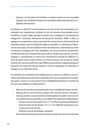 competencias científicas: ¿cómo abordar los estándares de aprendizaje de ciencias?
20
•	 Aportar a la formación de hombres y mujeres activos en una sociedad
(respeto a la condición humana y la naturaleza, pleno ejercicio de la ciu-
dadanía, democracia)
En síntesis, se trata de “una formación en la cual, si bien los contenidos con-
ceptuales son importantes, también lo son las maneras de proceder de los
científicos, es decir, todas aquellas acciones que se realizan en un proceso de
indagación” (Colombia. Ministerio de Educación Nacional, 2006). A ellos se
agregan el compromiso social y personal. En consecuencia, el documento de
Colombia destaca que la evaluación debe contemplar no solamente el domi-
nio de conceptos, sino el establecimiento de relaciones y dependencias entre
los diversos conceptos de varias disciplinas, así como las formas de proceder
científicamente y los compromisos personales y sociales que asumen. En otras
palabras y considerando la noción de competencia tomada de UNESCO, se
trata de saber ciencia, hacer ciencia, y ser en la ciencia y con la ciencia. Desde
el punto de vista de la definición que IPEBA asume para los mapas de progreso
peruanos, las áreas de Ciencias Sociales y Ciencias Naturales en Colombia se
integran en un“dominio”único.
En Colombia, los estándares de competencias en ciencias se definen como ac-
ciones concretas de pensamiento y de producción que se organizan por grupos
de grados o ciclos, en una secuencia de complejidad creciente, en función de
tres ejes articuladores (o“dimensiones”):
•	 Manera de acercarse al conocimiento como científico(a) (hacer ciencia)
•	 Manejo de los conocimientos propios, bien sea de ciencias naturales o
ciencias sociales o conocimientos interdisciplinarios (saber ciencia). En el
caso de las ciencias naturales, se consideran las siguientes subdivisiones:
-	 Entorno vivo (en los grados 10o
y 11o
se refiere a procesos biológicos)
-	 Entorno físico (en los grados 10o
y 11o
se subdivide en procesos quí-
micos y procesos físicos)
-	 Relación ciencia, tecnología y sociedad
•	 Desarrollo de compromisos personales y sociales (ser en y con la ciencia)
 