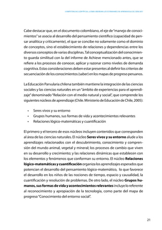 competencias científicas: ¿cómo abordar los estándares de aprendizaje de ciencias?
21
Cabe destacar que, en el documento colombiano, el eje de“manejo de conoci-
mientos”se asocia al desarrollo del pensamiento científico (capacidad de pen-
sar analítica y críticamente), el que se concibe no solamente como el dominio
de conceptos, sino el establecimiento de relaciones y dependencias entre los
diversos conceptos de varias disciplinas.Tal conceptualización del conocimien-
to guarda similitud con la del informe de Achieve mencionado antes, que se
refiere a los procesos de conocer, aplicar y razonar como niveles de demanda
cognitiva. Estas consideraciones deben estar presentes al definir los criterios de
secuenciacióndelosconocimientos(saber)enlosmapasdeprogresoperuanos.
La Educación Parvularia chilena también mantiene la integración de las ciencias
sociales y las ciencias naturales en un“ámbito de experiencias para el aprendi-
zaje”denominado“Relación con el medio natural y social”, que comprende los
siguientesnúcleosdeaprendizaje(Chile.MinisteriodeEducacióndeChile,2005):
•	 Seres vivos y su entorno
•	 Grupos humanos, sus formas de vida y acontecimientos relevantes
•	 Relaciones lógico-matemáticas y cuantificación
El primero y el tercero de esos núcleos incluyen contenidos que corresponden
al área de las ciencias naturales. El núcleo Seres vivos y su entorno alude a los
aprendizajes relacionados con el descubrimiento, conocimiento y compren-
sión del mundo animal, vegetal y mineral; los procesos de cambio que viven
en su desarrollo y crecimiento; y las relaciones dinámicas que establecen con
los elementos y fenómenos que conforman su entorno. El núcleo Relaciones
lógico-matemáticasycuantificaciónorganizalosaprendizajesesperadosque
potencian el desarrollo del pensamiento lógico-matemático, lo que favorece
el desarrollo en los niños de las nociones de tiempo, espacio y causalidad, la
cuantificación y resolución de problemas. De otro lado, el núcleo Grupos hu-
manos,susformasdevidayacontecimientosrelevantes incluye lo referente
al reconocimiento y apropiación de la tecnología, como parte del mapa de
progreso“Conocimiento del entorno social”.
 