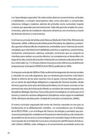 competencias científicas: ¿cómo abordar los estándares de aprendizaje de ciencias?
22
Los“aprendizajes esperados”de cada núcleo abarcan conocimientos, actitudes
y habilidades, e incluyen desempeños tales como descubrir y comprender,
relacionar, indagar y explorar, además de actitudes como curiosidad, respeto
e interés por aprender permanentemente. Todo ello permite ampliar los cono-
cimientos, además de establecer relaciones dinámicas con el entorno a través
de distintas técnicas e instrumentos.
EnelmarcocurriculardelaEducaciónBásicayMediadeChile(Chile.Ministeriode
Educación, 2009), a diferencia de la Educación Parvularia, los objetivos y conteni-
dosapuntanaldesarrollodecompetencias,entendidascomo“sistemasdeacción
complejos que interrelacionan habilidades prácticas y cognitivas, conocimiento,
motivación, orientaciones valóricas, actitudes, emociones que en conjunto se
movilizan para realizar una acción efectiva. Las competencias se desarrollan a lo
largodelavida,atravésdelaaccióneinteracciónencontextoseducativosforma-
leseinformales”(p.17).Eltextochilenomencionacomoreferenciaaladefinición
propuesta por el proyecto DESECO de la OECD, publicada en 2002.
Enelajustecurricularde2009enChile,seeliminólaintegracióndecienciassociales
y naturales en una sola asignatura, que se mantenía para el primer ciclo básico
desde la reforma de los años noventa. Con el ajuste, Ciencias Naturales pasó a
ser un sector de aprendizaje obligatorio y separado de Ciencias Sociales, desde
el inicio y para los ocho años de la Educación Básica. En el nuevo currículo, en los
primeros dos años de la Educación Media se considera de manera separada a las
disciplinas (Biología, Química, Física y Educación tecnológica), en tanto que en el
tercero y cuarto los sectores obligatorios (disciplinas) varían según la modalidad
(Chile. Ministerio de Educación. Unidad de Currículum y Evaluación, 2009a).
El marco curricular reajustado del sector de ciencias naturales en ese país se
fundamenta en la alfabetización científica –en concordancia con el enfoque
de la OECD (PISA)– y en el enfoque de Ciencia, tecnología y sociedad, que pro-
mueve la participación ciudadana en los procesos democráticos y de resolución
de problemas de la ciencia y la tecnología en la sociedad. Según el documento
mencionado de la Unidad de Currículum y Evaluación del Ministerio de Educa-
ción chileno (2009a), estos enfoques y el conocimiento acumulado acerca de
 