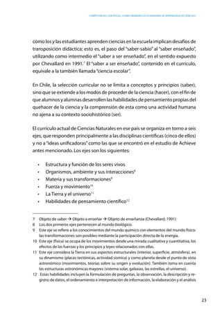 competencias científicas: ¿cómo abordar los estándares de aprendizaje de ciencias?
23
cómo los y las estudiantes aprenden ciencias en la escuela implican desafíos de
transposición didáctica; esto es, el paso del “saber-sabio” al “saber enseñado”,
utilizando como intermedio el “saber a ser enseñado”, en el sentido expuesto
por Chevallard en 1991.7
El “saber a ser enseñado”, contenido en el currículo,
equivale a la también llamada“ciencia escolar”.
En Chile, la selección curricular no se limita a conceptos y principios (saber),
sino que se extiende a los modos de proceder de la ciencia (hacer), con el fin de
que alumnos y alumnas desarrollen las habilidades de pensamiento propias del
quehacer de la ciencia y la comprensión de esta como una actividad humana
no ajena a su contexto sociohistórico (ser).
El currículo actual de Ciencias Naturales en ese país se organiza en torno a seis
ejes, que responden principalmente a las disciplinas científicas (cinco de ellos)
y no a “ideas unificadoras”como las que se encontró en el estudio de Achieve
antes mencionado. Los ejes son los siguientes:
•	 Estructura y función de los seres vivos
•	 Organismos, ambiente y sus interacciones8
•	 Materia y sus transformaciones9
•	 Fuerza y movimiento10
•	 La Tierra y el universo11
•	 Habilidades de pensamiento científico12
7	 Objeto de saber à Objeto a enseñar à Objeto de enseñanza (Chevallard, 1991)
8	 Los dos primeros ejes pertenecen al mundo biológico.
9	 Este eje se refiere a los conocimientos del mundo químico con elementos del mundo físico:
las transformaciones son posibles mediante la participación directa de la energía.
10	 Este eje (física) se ocupa de los movimientos desde una mirada cualitativa y cuantitativa, los
efectos de las fuerzas y los principios y leyes relacionados con ellas.
11	 Este eje considera la Tierra en sus aspectos estructurales (interior, superficie, atmósfera), en
su dinamismo (placas tectónicas, actividad sísmica) y como planeta desde el punto de vista
astronómico (movimientos, teorías sobre su origen y evolución). También toma en cuenta
las estructuras astronómicas mayores (sistema solar, galaxias, las estrellas, el universo).
12	 Estas habilidades incluyen la formulación de preguntas, la observación, la descripción y re-
gistro de datos, el ordenamiento e interpretación de información, la elaboración y el análisis
 