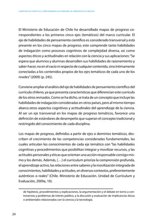 competencias científicas: ¿cómo abordar los estándares de aprendizaje de ciencias?
24
El Ministerio de Educación de Chile ha desarrollado mapas de progreso co-
rrespondientes a los primeros cinco ejes (temáticos) del marco curricular. El
eje de habilidades de pensamiento científico es considerado transversal y está
presente en los cinco mapas de progreso; este comprende tanto habilidades
de indagación como procesos cognitivos de complejidad diversa, así como
aspectos éticos y actitudinales en relación con la ciencia y sus aplicaciones:“Se
espera que alumnos y alumnas desarrollen sus habilidades de razonamiento y
saber-hacer,noenelvacíonirespectodecualquiercontenido,sinoíntimamente
conectadas a los contenidos propios de los ejes temáticos de cada uno de los
niveles”(2009) (p. 245).
Convieneampliarelanálisisdelejedehabilidadesdepensamientocientíficodel
currículo chileno, ya que presenta características que diferencian este currículo
de los otros revisados. Como se ha dicho, se trata de un concepto que incluye las
habilidades de indagación consideradas en otros países, pero al mismo tiempo
abarca otros aspectos cognitivos y actitudinales del aprendizaje de la ciencia.
Al ser un eje transversal en los mapas de progreso temáticos, favorece una
definición de estándares de desempeño que superan el concepto tradicional y
restringido del conocimiento de cada disciplina.
Los mapas de progreso, definidos a partir de ejes o dominios temáticos, des-
criben el crecimiento de las competencias consideradas fundamentales, las
cuales articulan los conocimientos de cada eje temático con “las habilidades
cognitivas y procedimientos que posibilitan integrar y movilizar recursos, y las
actitudes personales y éticas que orientan una acción responsable consigo mis-
mo y los demás. Además, […] el currículum prioriza la comprensión profunda,
el aprendizaje activo, las relaciones entre saberes y la movilización integrada de
conocimientos,habilidadesyactitudes,endiversoscontextos,preferentemente
auténticos o reales” (Chile. Ministerio de Educación. Unidad de Currículum y
Evaluación, 2009a, 10).
de hipótesis, procedimientos y explicaciones, la argumentación y el debate en torno a con-
troversias y problemas de interés público, y la discusión y evaluación de implicancias éticas
o ambientales relacionadas con la ciencia y la tecnología.
 